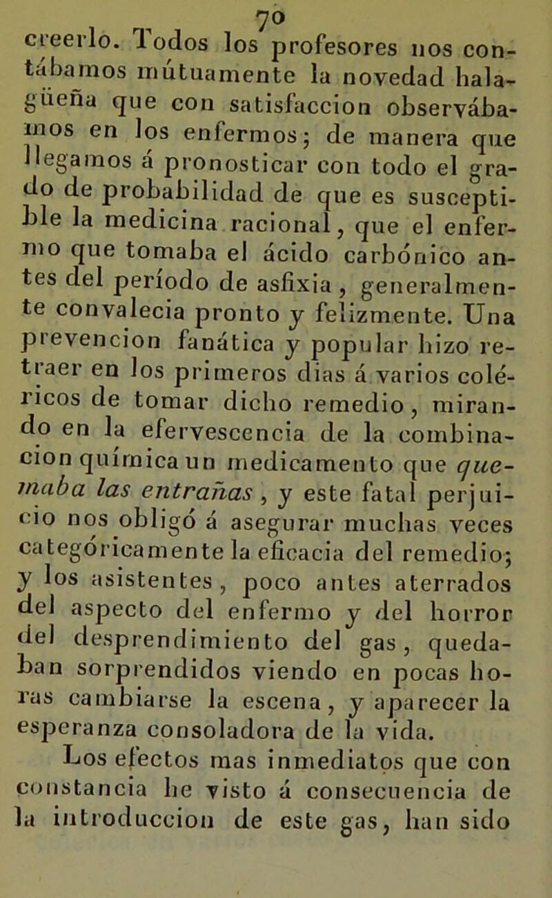 7® creerlo, lodos los profesores nos con- tábamos mutuamente la novedad hala- güeña que con satisfacción observába- mos en los enfermos; de manera que llegamos a pronosticar con todo el gra- do de probabilidad de que es suscepti- ble la medicina racional, que el enfer- mo que tomaba el acido carbónico an- tes del periodo de asfixia , generalmen- te convalecía pronto y felizmente. Una prevención fanática y popular hizo re- traer en los primeros dias á varios colé- ricos de tomar dicho remedio, miran- do en la efervescencia de la combina- ción química un medicamento que que- maba las entrañas ^ y este fatal perjui- cio nos obligo á asegurar muchas veces categóricamente la eficacia del remedio; y los asistentes, poco antes aterrados del aspecto del enfermo y del horror del desprendimiento del gas, queda- ban sorprendidos viendo en pocas ho- ras cambiarse la escena, y aparecer la esperanza consoladora de la vida. Los efectos mas inmediatos que con constancia he visto á consecuencia de la introducción de este gas, han sido