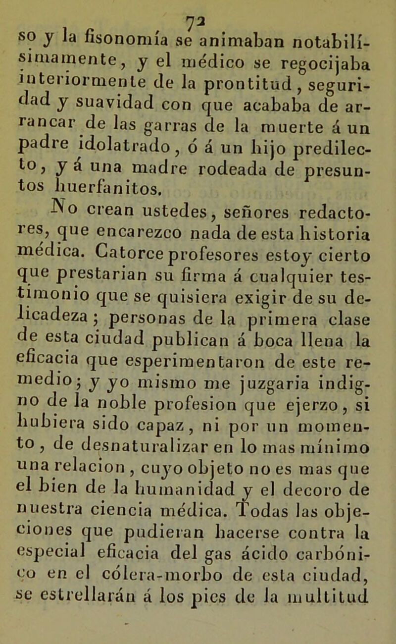 ']2 SO j la fisonomía se animaban notabilí- simamente, y el médico se regocijaba interiormente de la prontitud, seguri- dad y suavidad con que acababa de ar- rancar de las garras de la muerte á un padre idolatrado, ó á un hijo predilec- to, yá una madre rodeada de presun- tos íiuerfanitos. No crean ustedes, señores redacto- res, que encarezco nada de esta historia medica. Catorce profesores estoy cierto que prestarian su firma á cualquier tes- tunonio que se quisiera exigir de su de- licadeza ; personas de la primera clase de esta ciudad publican á boca llena la eficacia que esperimentaron de este re- medio; y yo mismo me juzgaria indig- no de la noble profesión que ejerzo, si hubiera sido capaz, ni por un momen- to , de desnaturalizar en lo mas mínimo una relación , cuyo objeto no es mas que el bien de la humanidad y el decoro de nuestra ciencia médica. Todas las obje- ciones que pudieran hacerse contra la especial eficacia del gas ácido carbóni- co en el cólera-morbo de esta ciudad, se estrellarán á los pies de la multitud