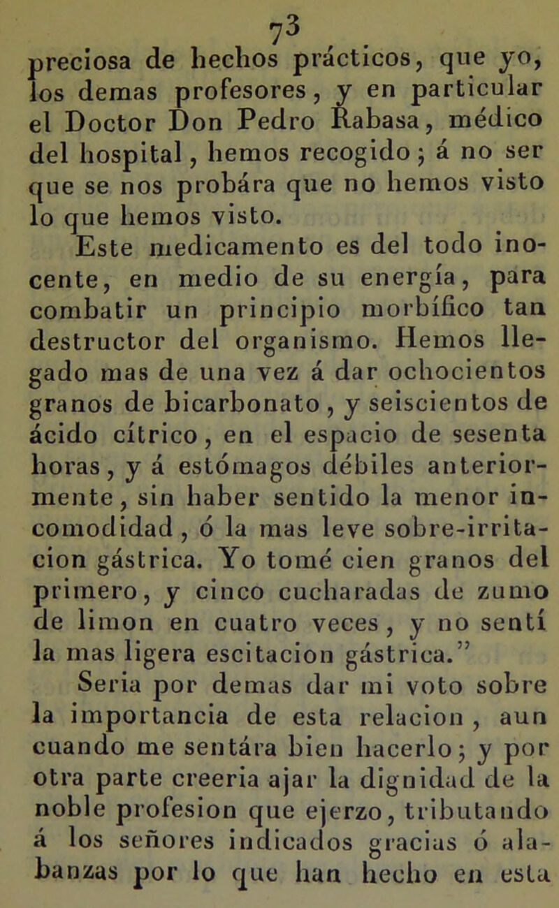 preciosa de hechos prácticos, que yo, ios demas profesores, y en particular el Doctor Don Pedro Kabasa, médico del hospital, hemos recogido; á no ser que se nos probára que no hemos visto lo que hemos visto. Este medicamento es del todo ino- cente, en medio de su energía, para combatir un principio morbífico tan destructor del organismo. Hemos lle- gado mas de una vez á dar ochocientos granos de bicarbonato , y seiscientos de ácido cítrico, en el espacio de sesenta horas, y á estómagos débiles anterior- mente, sin haber sentido la menor in- comodidad , ó la mas leve sobre-irrita- cion gástrica. Yo tomé cien granos del primero, y cinco cucharadas de zumo de limón en cuatro veces, y no sentí la mas ligera escitacion gástrica.” Seria por demas dar mi voto sobre la importancia de esta relación , aun cuando me sentára bien hacerlo; y por otra parte creerla ajar la dignidad de la noble profesión que ejerzo, tributando á los señores indicados gracias ó ala- banzas por lo que han hecho en esta