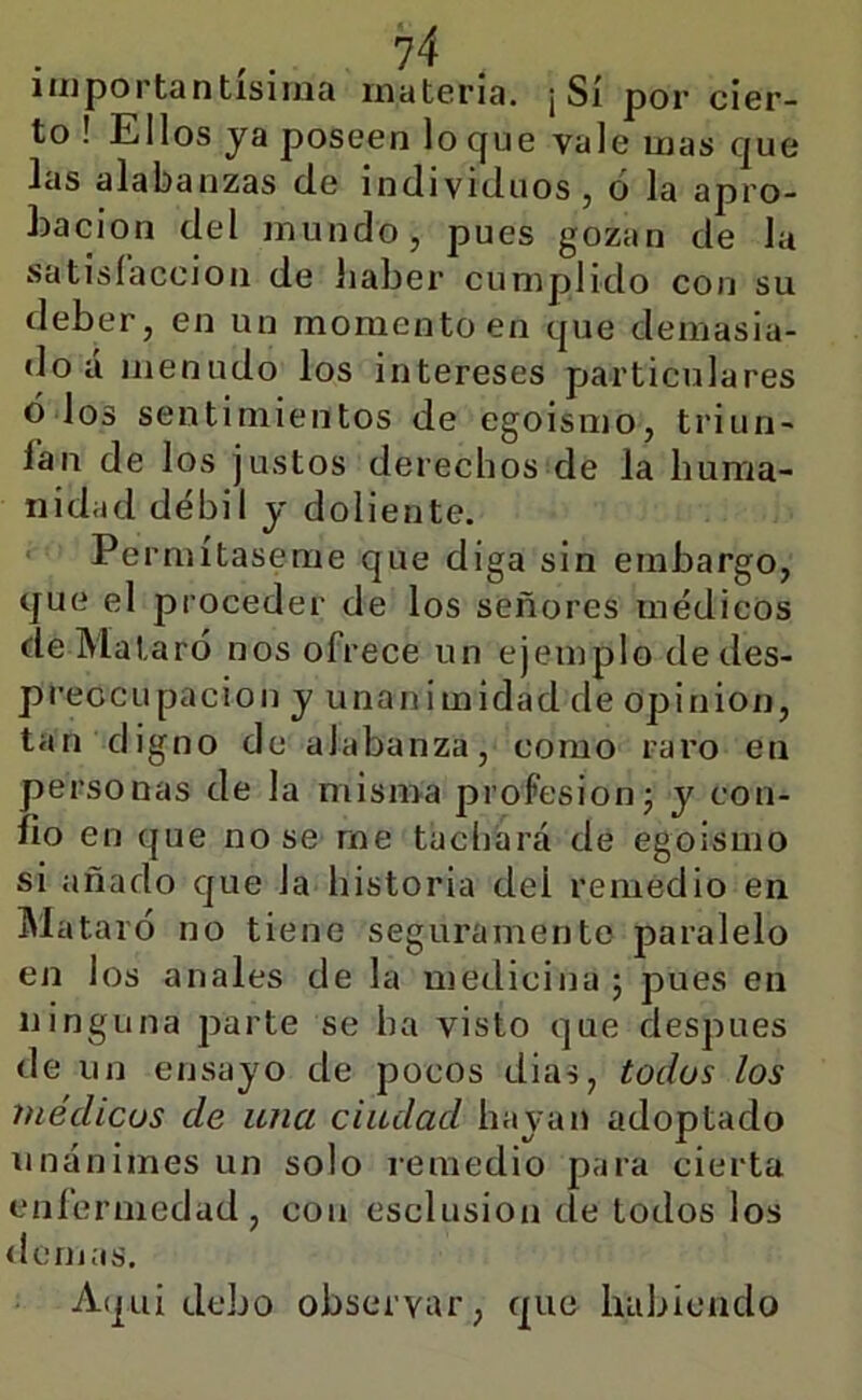 injportantísiiiia materia. ¡Sí por cier- to ! Ellos ya poseen lo que vale mas que las alabanzas de individuos, ó la apro- hacion del mundo, pues gozan de la satisíaccioii de Jiaber cumplido con su deber, en un momento en que demasia- do á menudo los intereses particulares ó los sentimientos de egoismo, triun- ían de los justos derechos de la buraa- nidad débil y doliente. . Pe rmítaseme que diga sin embargo, que el proceder de los señores médicos deMataró nos ofrece un ejemplo de des- preocupación y unanimidad de opinión, tan digno de alabanza, como raro en personas de la misma profesiónj y con- fio en que no se me tachará de egoismo si añado que la historia del remedio en ^lataró no tiene seguramente paralelo en los anales de la medicina ; pues en ninguna parte se ha visto que después de un ensayo de pocos dias, todos los médicos de una ciudad hayan adoptado unánimes un solo remedio para cierta eníerniedad, con esclusion de lodos los <icnjas. Aqui debo observar, que habiendo