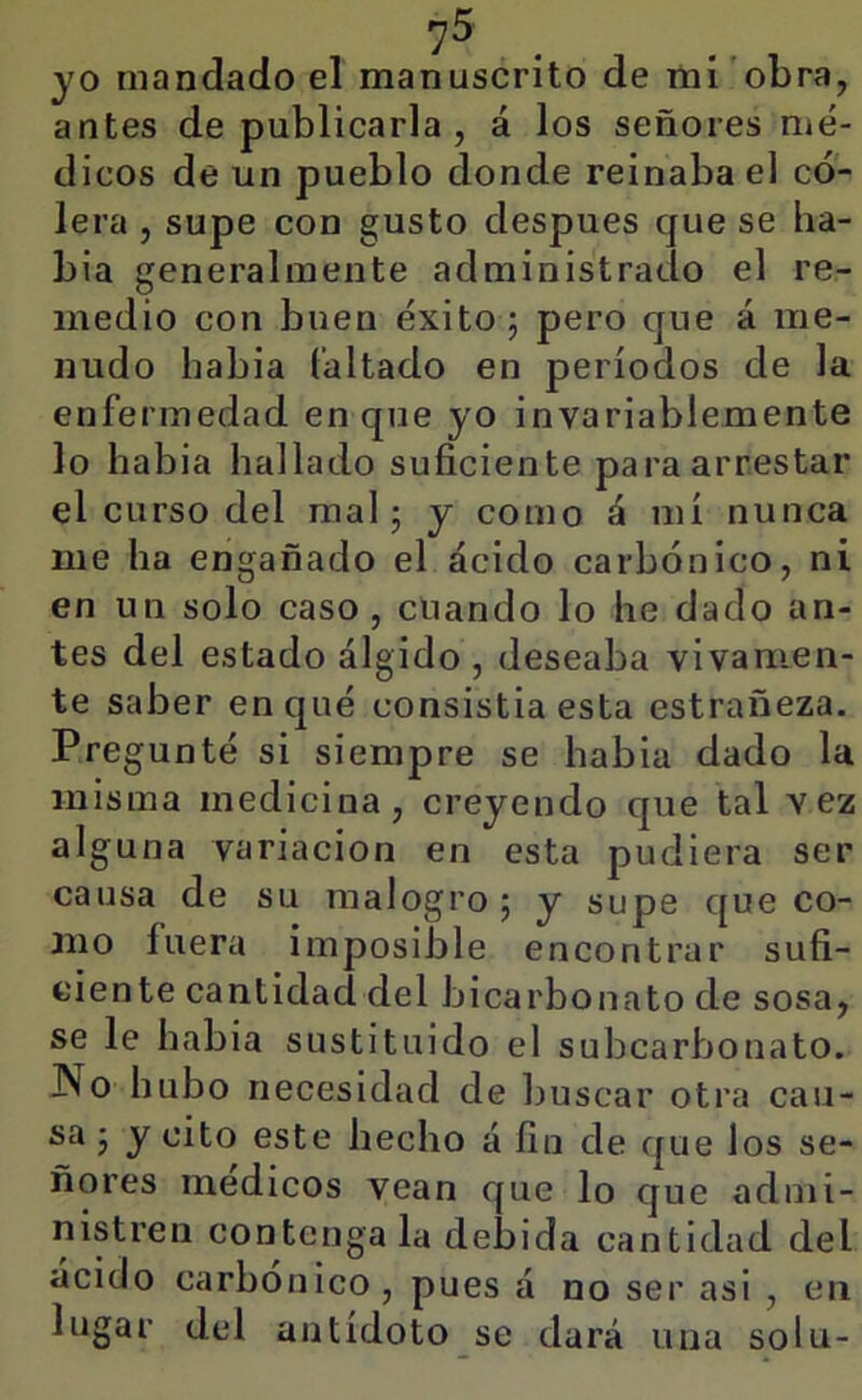 7^' . JO mandado el manuscrito de mí obra, antes de publicarla , á los señores mé- dicos de un pueblo donde reinaba el có- lera , supe con gusto después que se ha- bla generalmente administrado el re- medio con buen éxito; pero que á me- nudo había faltado en períodos de la enfermedad en que yo invariablemente lo había hallado suficiente para arrestar el curso del mal; y como á mí nunca me ha engañado el ácido carbónico, ni en un solo caso, cuando lo he dado an- tes del estado álgido , deseaba vivamen- te saber en qué consistía esta estrañeza. Pregunté si siempre se había dado la misma medicina, creyendo que tal vez alguna variación en esta pudiera ser causa de su malogro; y supe que co- mo fuera imposible encontrar sufi- ciente cantidad del bicarbonato de sosa, se le habia sustituido el subcarbonato. No hubo necesidad de buscar otra cau- sa; y cito este hecho á fin de que los se- ñores médicos vean que lo que admi- nistren contenga la debida cantidad del ácido carbónico, pues á no ser asi , en lugar del antídoto se dará una solu-