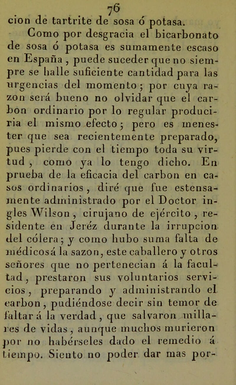 7^ ci'on de tartrite de sosa ó potasa. Como por desgracia el bicarbonato de sosa ó potasa es sumamente escaso en España , puede suceder que no siem- pre se baile suficiente cantidad para las urgencias del momento; por cuya ra- zón será bueno no olvidar que el car- bón ordinario por lo regular produci- rla el mismo efecto; pero es menes- ter que sea recientemente preparado, pues pierde con el tiempo toda su vir- tud , como ya lo tengo dicho. En prueba de la eficacia del carbón en ca- sos ordinarios, diré que fue estensa- jnente administrado por el Doctor in- gles Wilson , cirujano de ejército, re- sidente en Jerez durante la irrupción del cólera; y como hubo suma falta de médicosá la sazón, este caballero y otros señores que no pertenecían á la facul- tad, prestaron sus voluntarios servi- cios, preparando y administrando el carbón, pudiéndose decir sin temor de l’altar á la verdad, que salvaron milla- res de vidas, aunque muchos murieron j)Or no habérseles dado el remedio á tiempo. Siento no poder dar mas por-