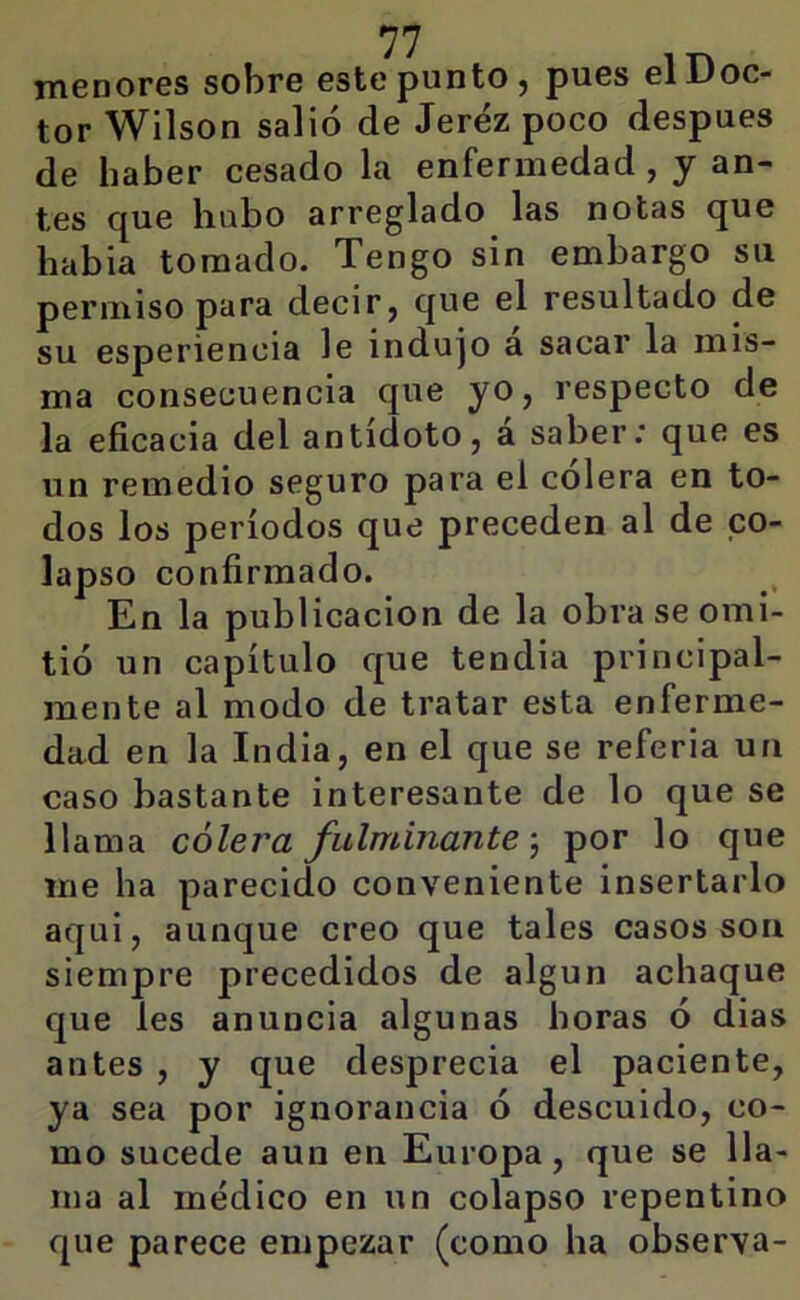 menorGS sobro este punto j pues g1 Doc- tor Wilson salió de Jerez poco después de haber cesado la enfermedad, y an- tes que hubo arreglado las notas que había tomado. Tengo sin embargo su permiso para decir, que el resultado de su esperienoia le indujo a sacar la mis- ma consecuencia que yo, respecto de la eficacia del antídoto, á saber; que es un remedio seguro para el cólera en to- dos los períodos que preceden al de co- lapso confirmado. En la publicación de la obra se omi- tió un capítulo que tendia principal- mente al modo de tratar esta enferme- dad en la India, en el que se referia un caso bastante interesante de lo que se llama cólera fulminante, por lo que me ha parecido conveniente insertarlo aqui, aunque creo que tales casos son siempre precedidos de algún achaque que les anuncia algunas horas ó dias antes , y que desprecia el paciente, ya sea por ignorancia ó descuido, co- mo sucede aun en Europa, que se lla- ma al médico en un colapso repentino que parece empezar (como ha observa-