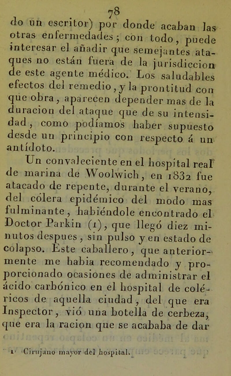 ?8 ílo im escritor) por donde acaban las otras enfermedades; con todo, puede interesar el añadir que semejantes ata- ques no están fuera de la jurisdicción de este agente médico. Los saludables efectos del remedio, y la prontitud con que obra, aparecen depender mas de la duración del ataque que de su intensi- dad , como podíamos haber supuesto desde un principio con respecto á un antídoto. Un convaleciente en el hospital reaf de marina de Woolwlch, en i832 fue atacado de repente, durante el verano, del colera epidémico del modo mas fulminante, habiéndole encontrado el Doctor Parkin (i),que llegó diez mi- nutos después , sin pulso y en estado de colapso. Éste caballero, que anterior- mente me habla recomendado y pro- porcionado ocasiones de administrar el ácido carbónico en el hospital de colé- ricos de aquella ciudad, del que era Inspector, vio una botella de cerbeza, que era la ración que se acababa de dar 1' 'Ginijano mayor del hospital.