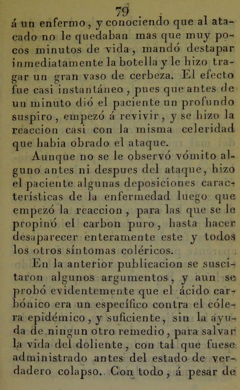 á un enfermo, y conociendo que al ata- cado no le quedaban mas que muy po- cos minutos de vida, mandó destapar inmediatamente la botella y le hizo tra- gar un gran vaso de cerbeza. El efecto fue casi instantáneo , pues que antes de un minuto dio el paciente un profundo suspiro, empezó á revivir, y se hizo la reacción casi con la misma celeridad que habia obrado el ataque. Aunque no se le observó vómito al- guno antes ni después del ataque, hizo el paciente algunas deposiciones carac* terísticas de la enfermedad luego que empezó la reacción , para las que se le propinó el carbón puro, hasta hacer desaparecer enteramente este y todos los otros síntomas coléricos. En la anterior publicación se susci-r taron algunos argumentos, y aun se probó evidentemente que el ácido car- bónico era un específico contra el cóle- ra epidémico, y suficiente, sin la ayu- da de ningún otro remedio, para salvar la vida del doliente, con tal que fuese administrado antes del estado de ver- dadero colapso. Con todo, á pesar de