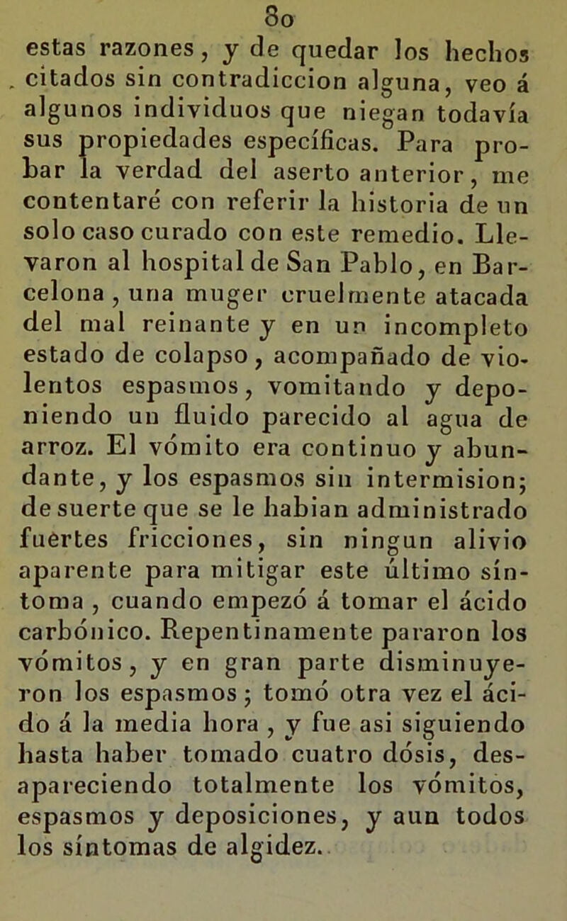 estas razones, y de quedar los hechos . citados sin contradicción alguna, veo á algunos individuos que niegan todavía sus propiedades específicas. Para pro- bar la verdad del aserto anterior, me contentaré con referir la historia de un solo caso curado con este remedio. Lle- varon al hospital de San Pablo, en Bar- celona , una muger cruelmente atacada del mal reinante y en un incompleto estado de colapso, acompañado de vio- lentos espasmos, vomitando y depo- niendo un fluido parecido al agua de arroz. El vómito era continuo y abun- dante, y los espasmos sin intermisión; de suerte que se le habian administrado fuertes fricciones, sin ningún alivio aparente para mitigar este último sín- toma , cuando empezó á tomar el ácido carbónico. Repentinamente pararon los do á la media hora , y fue asi siguiendo hasta haber tomado cuatro dósis, des- apareciendo totalmente los vómitos, espasmos y deposiciones, y aun todos los síntomas de algidez.
