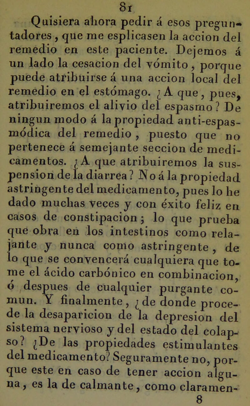 Quisiera ahora pedir á esos pregiin- tadores, que me esplicasen la acción del remedio en este paciente. Dejemos á un lado la cesación del vómito, porque puede atribuirse á una acción local del remedio en el estómago. ¿A que, pues, atribuiremos el alivio del espasmo? De ningún modo á la propiedad anti-espas- módica del remedio , puesto que no pertenece á semejante sección de medi- camentos. ¿A que atribuiremos la sus- pensión de la diarrea ? No á la propiedad astringente del medicamento, pues lo he dado muchas veces y con éxito feliz en casos de constipación j lo que prueba que obra en los intestinos como rela- jante y nunca como astringente , de lo que se convencerá cualquiera que to- me el ácido carbónico en combinación, ó , después de cualquier purgante co- mún. Y finalmente, ¿de donde proce- de la desaparición de la depresión del sistema nervioso y del estado del colap- so? ¿De las propiedades estimulantes del medicamento? Seguramente no, por- que este en caso de tener acción algu- na, es la de calmante, como claramen- 8