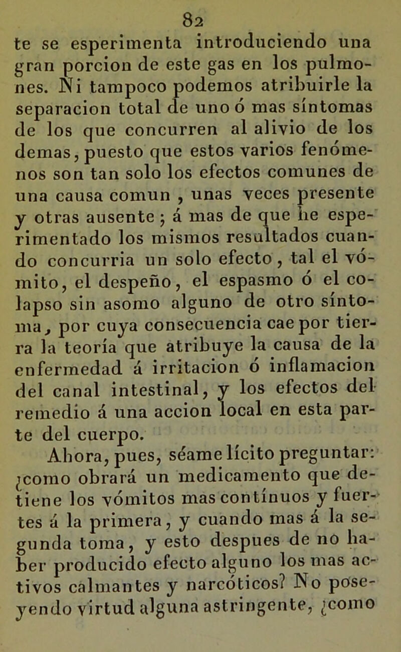 te se esperimenta introduciendo una gran porción de este gas en los pulmo- nes. Ni tampoco podemos atribuirle la separación total de uno ó mas síntomas de los que concurren al alivio de los demas, puesto que estos varios fenóme- nos son tan solo los efectos comunes de una causa común , unas veces presente y otras ausente j á mas de que he espe- rimentado los mismos resaltados cuan- do concurria un solo efecto , tal el vó- mito, el despeño, el espasmo ó el co- lapso sin asomo alguno de otro sínto- ma, por cuya consecuencia cae por tier- ra la teoría que atribuye la causa de la enfermedad á irritación o inflamación del canal intestinal, y los efectos del remedio á una acción local en esta par- te del cuerpo. Ahora, pues, séame lícito preguntar: ¿como obrará un medicamento que de- tiene los vómitos mas continuos y fuer- tes á la primera, y cuando mas á la se- gunda toma, y esto después de no ha- ber producido efecto alguno los mas ac- tivos calmantes y narcóticos? No pose- yendo virtud alguna astringente, ¿como