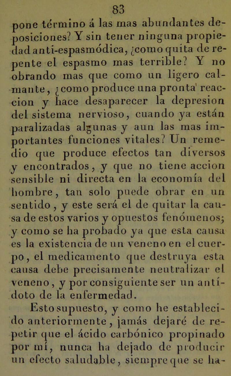 pone término á las mas abundantes de- posiciones? Y sin tener ninguna propie- dad anti-espasmódica, ¿como quita de re- pente el espasmo mas terrible? Y no obrando mas que como un ligero cal- mante, ¿como produce una pronta' reac- ción y hace desaparecer la depresión del sistema nervioso, cuando ya están paralizadas algunas y aun las mas im- portantes funciones vitales? Un reme- dio que produce efectos tan diversos y encontrados, y que no tiene acción sensible ni directa en la economía del hombre, tan solo puede obrar en un sentido, y este será el de quitar la cau- sa de estos varios y opuestos fenóinenosj y como se ha probado ya que esta causa es la existencia de un veneno en el cuer- po , el medicamento que destruya esta causa debe precisamente neutralizar el veneno, y por consiguiente ser un antí- doto de la enfermedad. Esto supuesto, y como he estableci- do anteriormente, jamás dejaré de re- petir ([ue el ácido carbónico propinado por mí, nunca ha dejado de producir un efecto saludable, siempre que se ha-