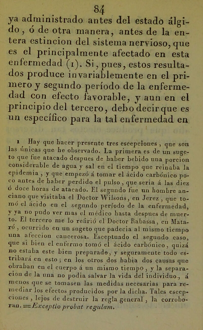 S4 ya adriiinistrado antes del estado álgi- do, ó de otra manera, antes de la en- tera estincion del sistema nervioso, que es el principalmente afectado en esta enfermedad (i). Si, pues, estos resulta- dos produce invariablemente en el pri- mero y segundo período de la enferme- dad con efecto favorable, y aun en el principio del tercero, debo decir que es un especifico para la tal enfermedad en 1 ^ Ilay que hacer presente tres escepeiones , que son las únicas que he observado. La primera es de un suge- to que fue atacado después de haber bebido una porción considerable de agua y sal en el tiempo que reinaba la epidemia , y que empezó á tomar el áeido carbónico po- co antes de haber perdido el pulso , que seria á las diez ó doce horas de atacado. El segundo fue un hombre an- ciano que visitaba el Doctor Wilsons, en Jerez , que to- mó el ácido en el .segundo período de la enfermedad, y ya no pudo ver mas el médico hasta después de muer- to. El tercero me lo refirió el Doctor Rabassa, en Mata- ro , ocurrido en un sugeto que padecia al mismo tiempo una aleccion cancerosa. Esceptuado el segundo caso, que si bien el entermo tomó el acido carbónico, quizá no estaba este bien preparado, y seguramente todo es- tribai\í en esto ; en los otros dos habla dos causas que obraban en el cuerpo á un mismo tiempo, y la separa- ción de la una no podia salvar la vida del individuo., á menos que se tomasen las medidas necesarias para re- inediar los electos producidos por la dicha. Tales escep- ciones , lejos <le destruir la regla general , la corrobo- ran. ^=.h.xceptio probat regulam.