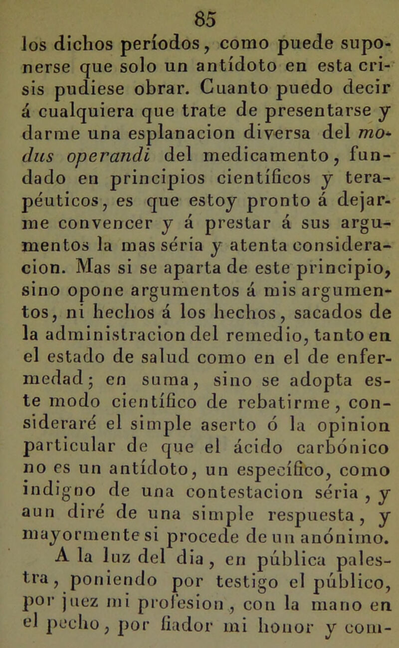 los dichos períodos, como puede supo- nerse que solo un antídoto en esta cri- sis pudiese obrar. Cuanto puedo decir á cualquiera que trate de presentarse y darme una esplanacion diversa del mo* diis operandi del medicamento, fun- dado en principios científicos y tera- péuticos, es que estoy pronto á dejar- me convencer y á prestar á sus argu- mentos la mas seria y atenta considera- ción. Mas si se aparta de este principio, sino opone argumentos á mis argumen- tos, ni hechos á los hechos, sacados de la administración del remedio, tanto en el estado de salud como en el de enfer- medad 5 en suma, sino se adopta es- te modo científico de rebatirme, con- sideraré el simple aserto ó la opinión particular de que el ácido carbónico no es un antídoto, un específico, como indigno de una contestación séria , y aun diré de una simple respuesta, y mayormente si procede de un anónimo. A la luz del dia , en pública pales- tra, poniendo por testigo el público, por juez mi profesión , con la mano en el pecho, por fiador mi honor y coin-