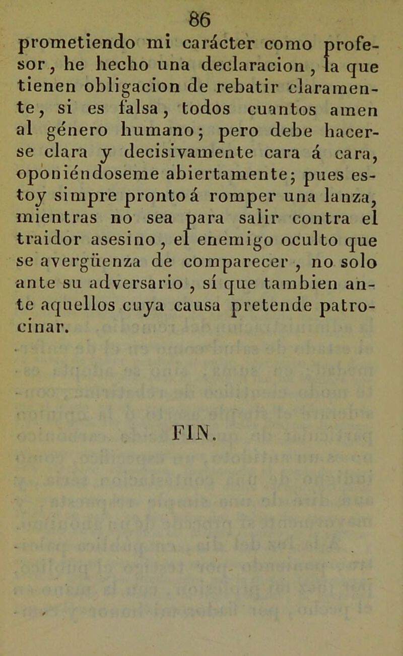 prometiendo mi carácter como profe- sor, he hecho una declaración, la que tienen obligación de rebatir claramen- te, si es falsa, todos cuantos amen al género humano; pero debe hacer- se clara y decisivamente cara á cara, oponiéndoseme abiertamente; pues es- toy simpre pronto á romper una lanza, mientras no sea para salir contra el traidor asesino, el enemigo oculto que se avergüenza de comparecer , no solo ante su adversario , sí que también an- te aquellos cuya causa pretende patro- cinar. FIN.