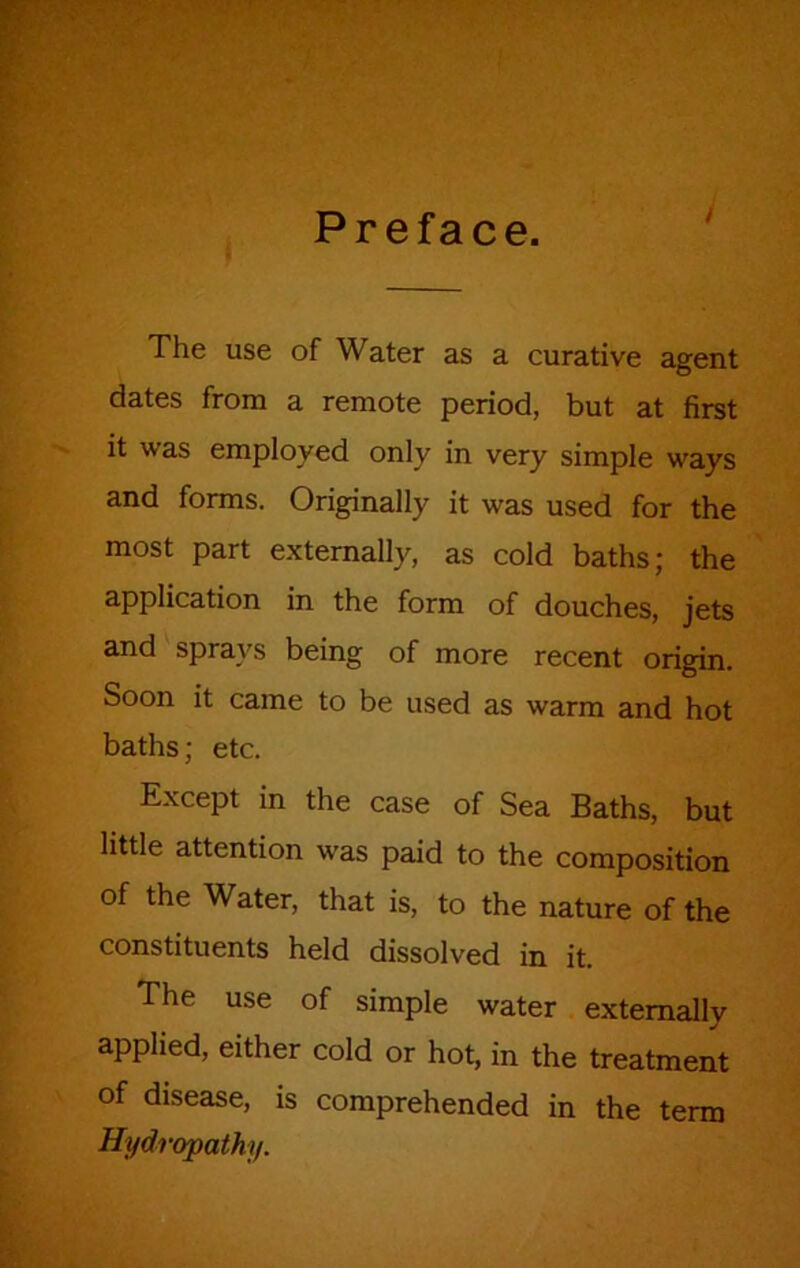 Preface. y The use of Water as a curative agent dates from a remote period, but at first it was employed only in very simple ways and forms. Originally it was used for the most part externally, as cold baths; the application in the form of douches, jets and sprays being of more recent origin. Soon it came to be used as warm and hot baths; etc. Except in the case of Sea Baths, but little attention was paid to the composition of the Water, that is, to the nature of the constituents held dissolved in it. The use of simple water externally applied, either cold or hot, in the treatment of disease, is comprehended in the term Hydropathy.