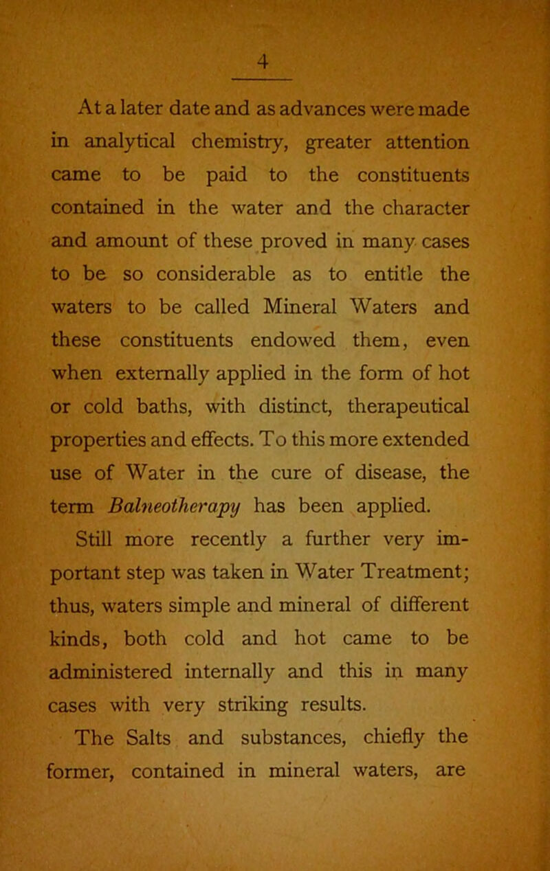 At a later date and as advances were made in analytical chemistry, greater attention came to be paid to the constituents contained in the water and the character and amount of these proved in many cases to be so considerable as to entitle the waters to be called Mineral Waters and these constituents endowed them, even when externally applied in the form of hot or cold baths, with distinct, therapeutical properties and effects. To this more extended use of Water in the cure of disease, the term Balneotherapy has been applied. Still more recently a further very im- portant step was taken in Water Treatment; thus, waters simple and mineral of different kinds, both cold and hot came to be administered internally and this in many cases with very striking results. The Salts and substances, chiefly the former, contained in mineral waters, are