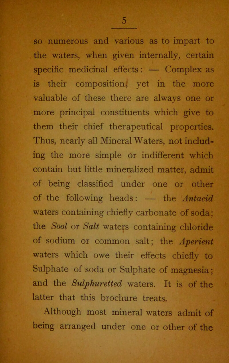 F so numerous and various as to impart to the waters, when given internally, certain specific medicinal effects: — Complex as is their composition} yet in the more valuable of these there are always one or more principal constituents which give to them their chief therapeutical properties. Thus, nearly all Mineral Waters, not includ- ing the more simple or indifferent which contain but little mineralized matter, admit of being classified under one or other of the following heads; — the Antacid waters containing chiefly carbonate of soda; the Sool or Salt waters containing chloride of sodium or common salt; the Aperient waters which owe their effects chiefly to Sulphate of soda or Sulphate of magnesia; and the Sulphuretted waters. It is of the latter that this brochure treats. Although most mineral waters admit of being arranged under one or other of the