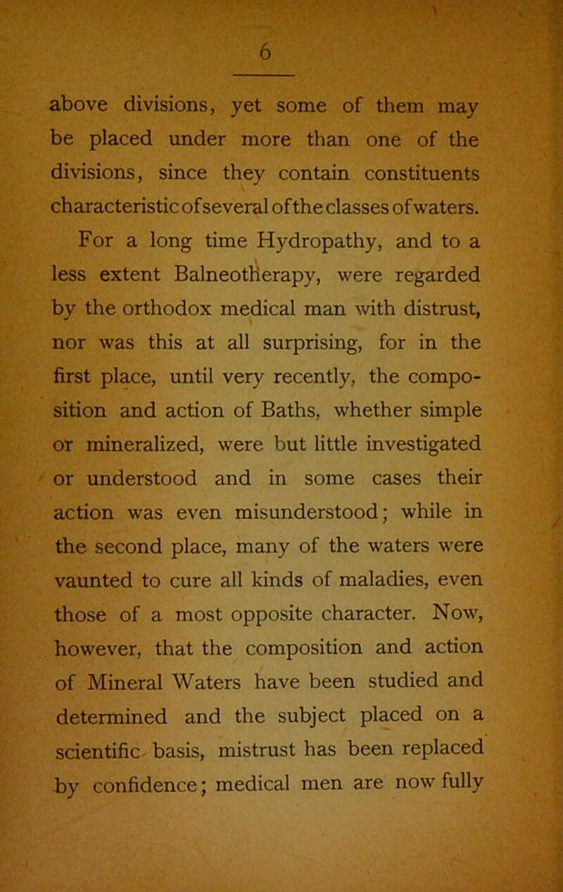 above divisions, yet some of them may be placed under more than one of the divisions, since they contain constituents characteristic of several of the classes of waters. For a long time Hydropathy, and to a less extent Balneotherapy, were regarded by the orthodox medical man with distrust, nor was this at all surprising, for in the first place, until very recently, the compo- sition and action of Baths, whether simple or mineralized, were but little investigated or understood and in some cases their action was even misunderstood; while in the second place, many of the waters were vaunted to cure all kinds of maladies, even those of a most opposite character. Now, however, that the composition and action of Mineral Waters have been studied and determined and the subject placed on a scientific, basis, mistrust has been replaced by confidence; medical men are now fully