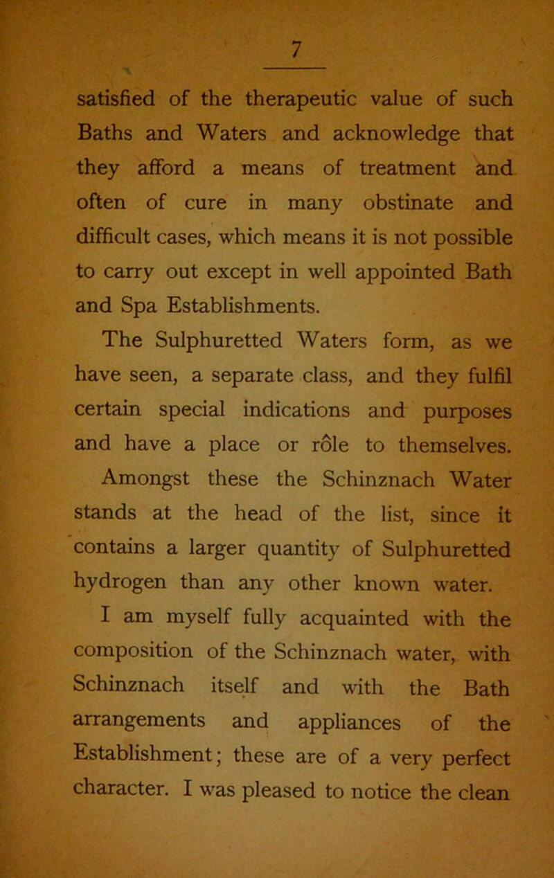 satisfied of the therapeutic value of such Baths and Waters and acknowledge that they afford a means of treatment and often of cure in many obstinate and difficult cases, which means it is not possible to carry out except in well appointed Bath and Spa Establishments. The Sulphuretted Waters form, as we have seen, a separate class, and they fulfil certain special indications and purposes and have a place or role to themselves. Amongst these the Schinznach Water stands at the head of the list, since it contains a larger quantity of Sulphuretted hydrogen than any other known water. I am myself fully acquainted with the composition of the Schinznach water, with Schinznach itself and with the Bath arrangements and appliances of the Establishment; these are of a very perfect character. I was pleased to notice the clean