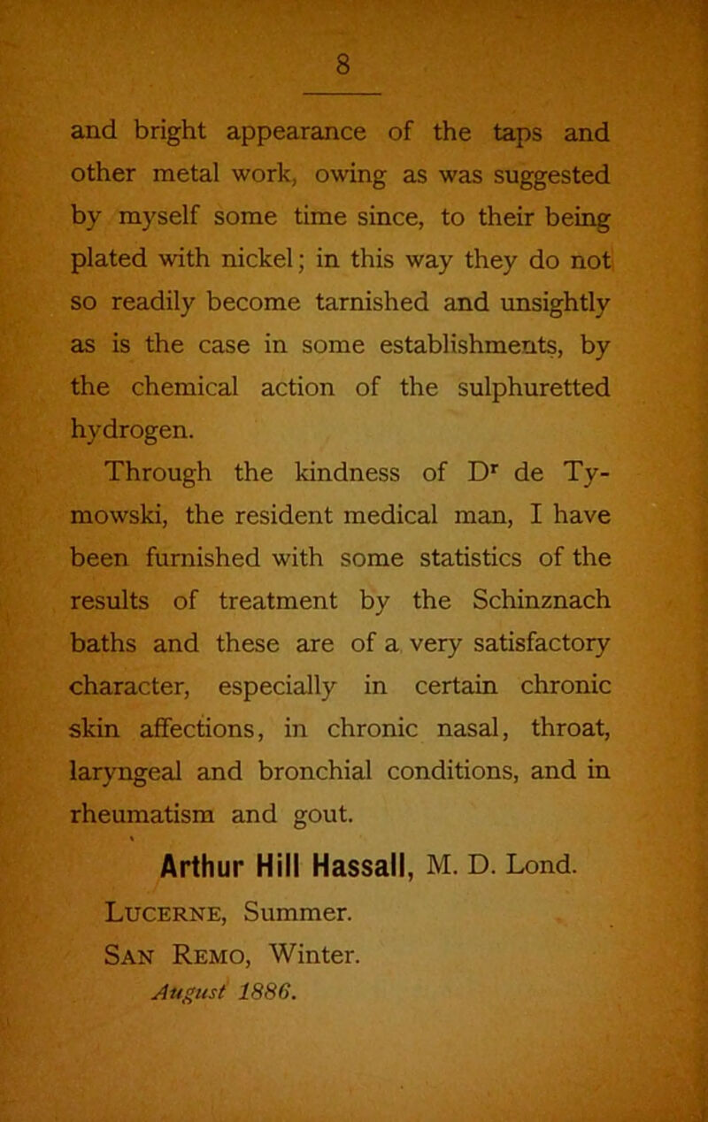 and bright appearance of the taps and other metal work, owing as was suggested by myself some time since, to their being plated with nickel; in this way they do not so readily become tarnished and unsightly as is the case in some establishments, by the chemical action of the sulphuretted hydrogen. Through the kindness of D* de Ty- mowski, the resident medical man, I have been furnished with some statistics of the results of treatment by the Schinznach baths and these are of a very satisfactory character, especially in certain chronic skin affections, in chronic nasal, throat, laryngeal and bronchial conditions, and in rheumatism and gout. Arthur Hill Hassall, M. D. Lond. Lucerne, Summer. San Remo, Winter. August' 1886.