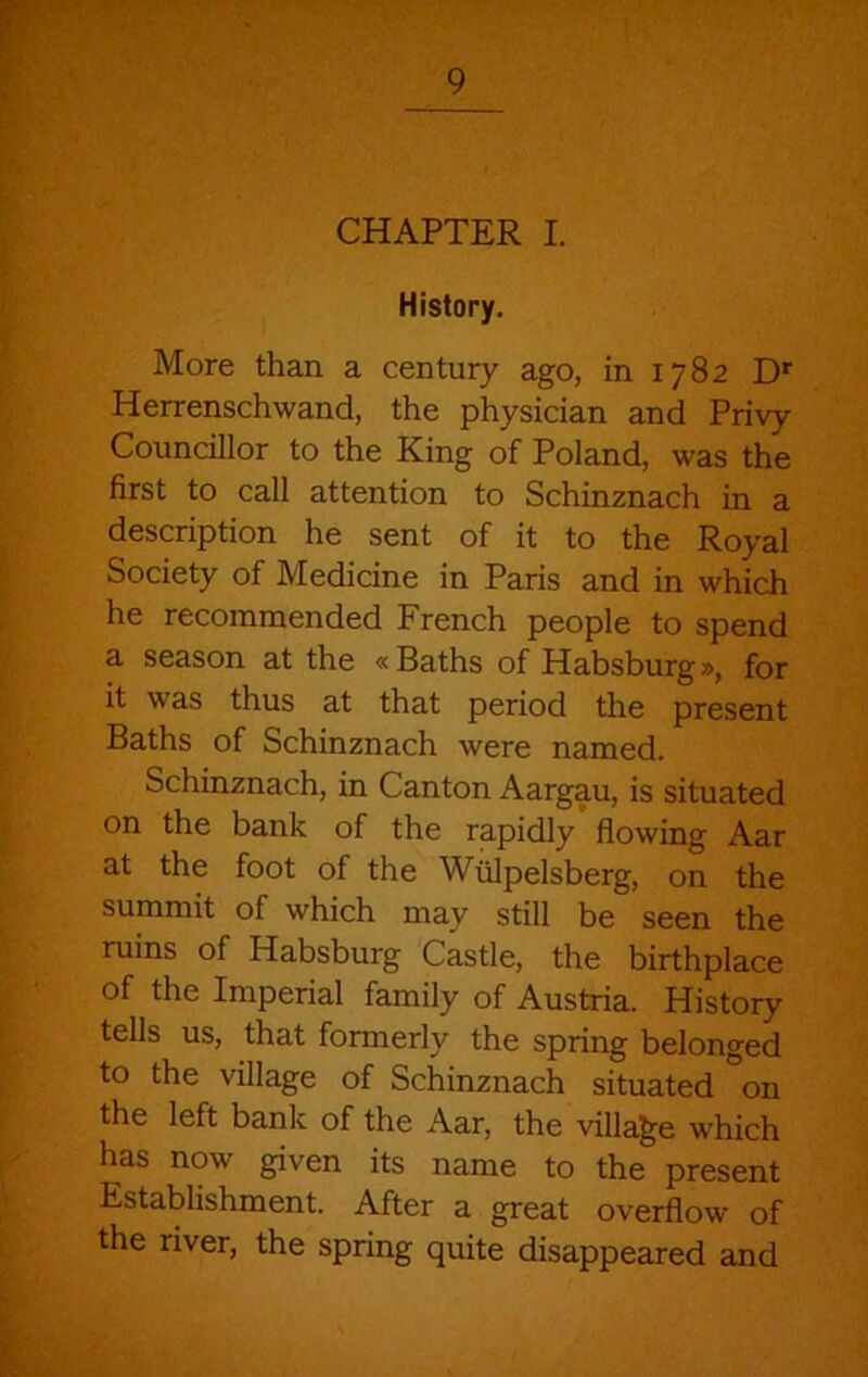 History, More than a century ago, in 1782 D* Herrenschwand, the physician and Privy Councillor to the King of Poland, was the first to call attention to Schinznach in a description he sent of it to the Royal Society of Medicine in Paris and in which he recommended French people to spend a season at the « Baths of Habsburg», for it was thus at that period the present Baths of Schinznach were named. Schinznach, in Canton Aargau, is situated on the bank of the rapidly flowing Aar at the foot of the Wiilpelsberg, on the summit of which may still be seen the ruins of Habsburg Castle, the birthplace of the Imperial family of Austria. History tells us, that formerly the spring belonged to the village of Schinznach situated on the left bank of the Aar, the village which has now given its name to the present Establishment. After a great overflow of the river, the spring quite disappeared and