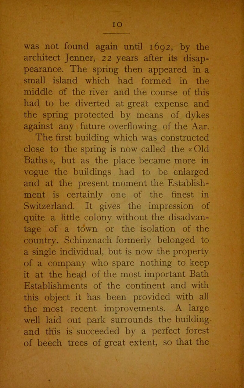 lO was not found again until 1692, by the architect Jenner, 22 years after its disap- pearance. The spring then appeared in a small island which had formed in the middle of the river and the course of this had to be diverted at great expense and the spring protected by means of dykes against any future overflowing of the Aar. The first building which was constructed close to the spring is now called the « Old Baths», but as the place became more in vogue the buildings had to be enlarged and at the present moment the Establish- ment is certainly one of the finest in Switzerland. It gives the impression of quite a little colony without the disadvan- tage of a town or the isolation of the country. Schinznach formerly belonged to a single individual, but is now the property of a company who spare nothing to keep it at the head of the most important Bath Establishments of the continent and with this object it has been provided with all the most recent improvements. A large well laid out park surrounds the building- and this is succeeded by a perfect forest of beech trees of great extent, so that the