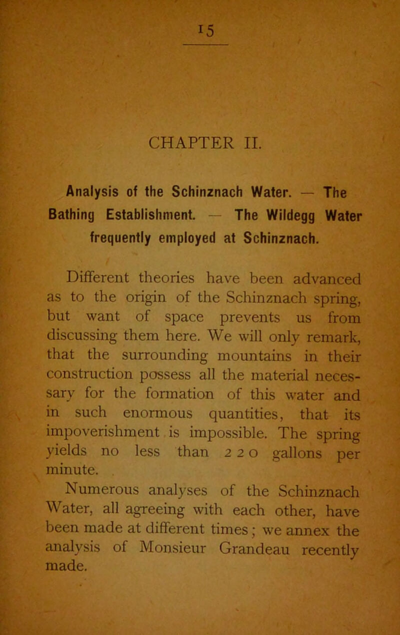 Analysis of the Schinznach Water. — The Bathing Establishment. - The Wildegg Water frequently employed at Schinznach. Different theories have been advanced as to the origin of the Schinznach spring, but want of space prevents us from discussing them here. We will only remark, that the surrounding mountains in their construction possess all the material neces- sary for the fonnation of this water and in such enormous quantities, that its impoverishment is impossible. The spring yields no less than 220 gallons per minute. Numerous analyses of the Schmznach Water, all agreeing with each other, have been made at different times; we annex the analysis of Monsieur Grandeau recently made.