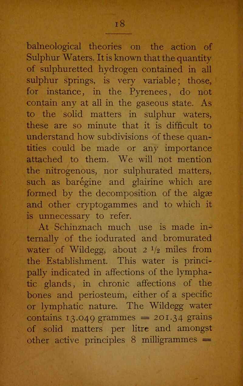 balneological theories on the action of Sulphur Waters. It is known that the quantity of sulphuretted hydrogen contained in all sulphur springs, is very variable; those, for instance, in the Pyrenees, do not contain any at all in the gaseous state. As to the solid matters in sulphur waters, these are so minute that it is difficult to understand how subdivisions of these quan- tities could be made or any importance attached to them. We will not mention the nitrogenous, nor sulphurated matters, such as baregine and glairine which are formed by the decomposition of the algae and other cr}^ptogammes and to which it is unnecessary to refer. At Schinznach much use is made in- ternally of the iodurated and bromurated water of Wildegg, about 2 1/2 miles from the Establishment. This water is princi- pally indicated in affections of the lympha- tic glands, in chronic affections of the bones and periosteum, either of a specific or lymphatic nature. The Wildegg water contains 13.049 grammes = 201.34 grains of solid matters per litre and amongst other active principles 8 milligrammes =