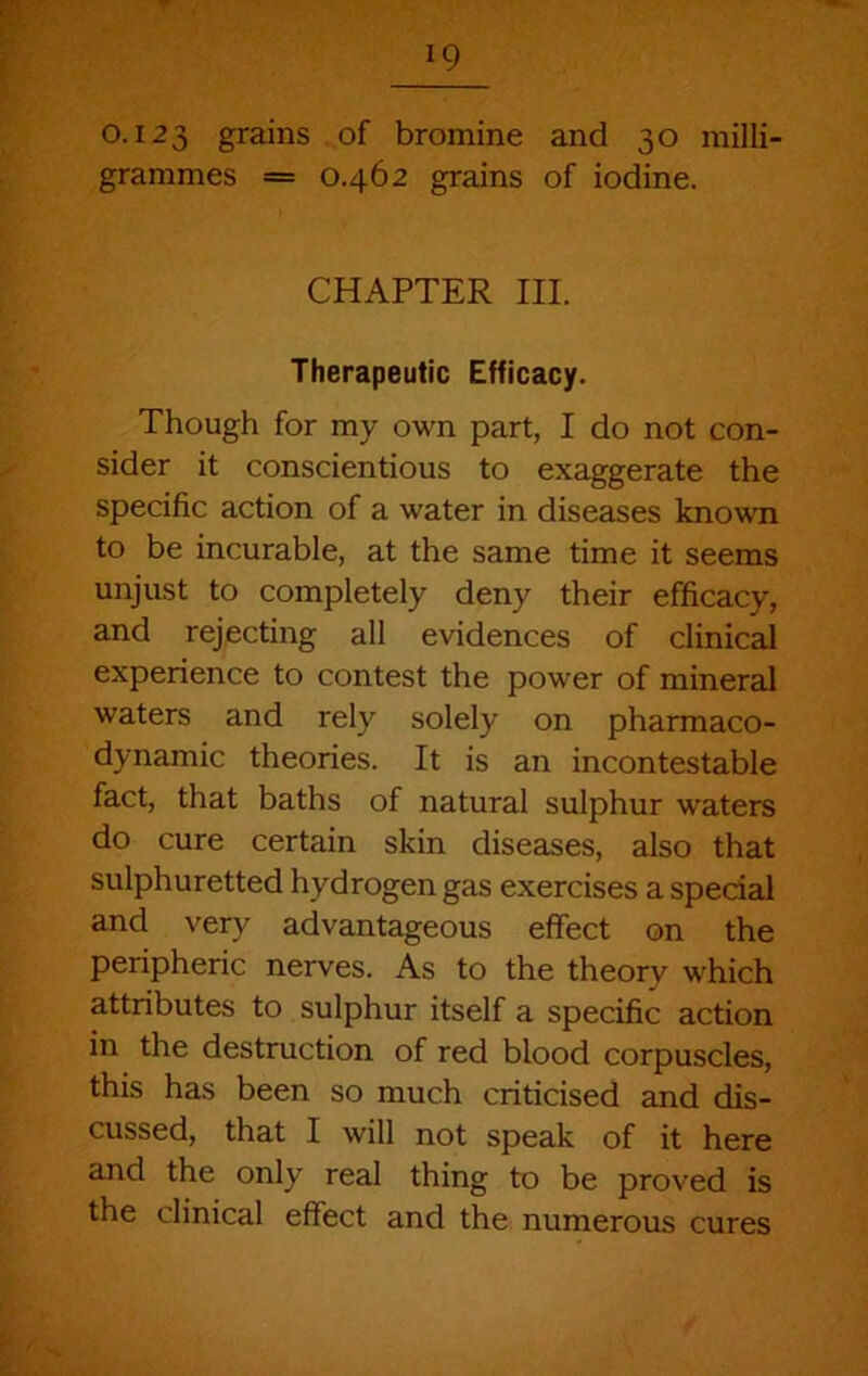 0.123 grains of bromine and 30 milli- grammes = 0.462 grains of iodine. CHAPTER III. Therapeutic Efficacy. Though for my own part, I do not con- sider it conscientious to exaggerate the specific action of a water in diseases known to be incurable, at the same time it seems unjust to completely deny their efficacy, and rejecting all evidences of clinical experience to contest the power of mineral waters and rely solely on pharmaco- dynamic theories. It is an incontestable fact, that baths of natural sulphur waters do cure certain skin diseases, also that sulphuretted hydrogen gas exercises a special and very advantageous effect on the peripheric nerves. As to the theory which attributes to sulphur itself a specific action in the destruction of red blood corpuscles, this has been so much criticised and dis- cussed, that I will not speak of it here and the only real thing to be proved is the clinical effect and the numerous cures