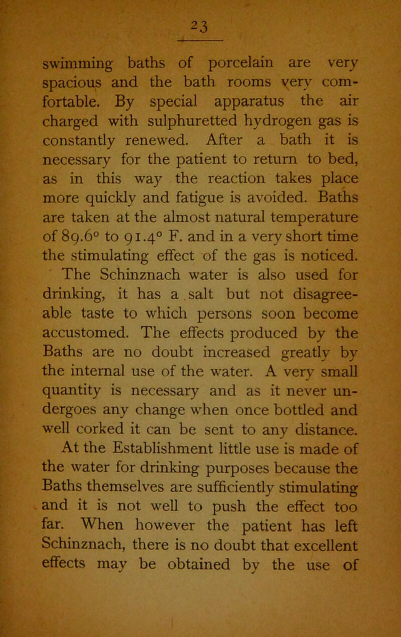 swimming baths of porcelain are very spacious and the bath rooms very com- fortable. By special apparatus the air charged with sulphuretted hydrogen gas is constantly renewed. After a bath it is necessary for the patient to return to bed, as in this way the reaction takes place more quickly and fatigue is avoided. Baths are taken at the almost natural temperature of 8g.6° to 91.4° F. and in a very short time the stimulating effect of the gas is noticed. The Schinznach water is also used for drinking, it has a . salt but not disagree- able taste to which persons soon become accustomed. The effects produced by the Baths are no doubt increased greatly by the internal use of the water. A very small quantity is necessary and as it never un- dergoes any change when once bottled and well corked it can be sent to any distance. At the Establishment little use is made of the water for drinking purposes because the Baths themselves are sufficiently stimulating and it is not well to push the effect too far. When however the patient has left Schinznach, there is no doubt that excellent effects may be obtained by the use of