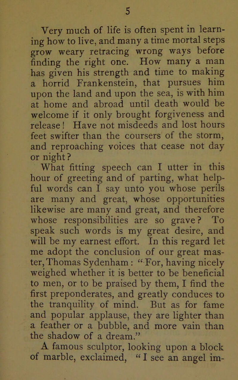 Very much of life is often spent in learn- ing how to live, and many a time mortal steps grow weary retracing wrong ways before finding the right one. How many a man has given his strength and time to making a horrid Frankenstein, that pursues him upon the land and upon the sea, is with him at home and abroad until death would be welcome if it only brought forgiveness and release! Have not misdeeds and lost hours feet swifter than the coursers of the storm, and reproaching voices that cease not day or night ? What fitting speech can I utter in this hour of greeting and of parting, what help- ful words can I say unto you whose perils are many and great, whose opportunities likewise are many and great, and therefore whose responsibilities are so grave? To speak such words is my great desire, and will be my earnest effort. In this regard let me adopt the conclusion of our great mas- ter, Thomas Sydenham : “ For, having nicely weighed whether it is better to be beneficial to men, or to be praised by them, I find the first preponderates, and greatly conduces to the tranquility of mind. But as for fame and popular applause, they are lighter than a feather or a bubble, and more vain than the shadow of a dream.” A famous sculptor, looking upon a block of marble, exclaimed, “ I see an angel im-