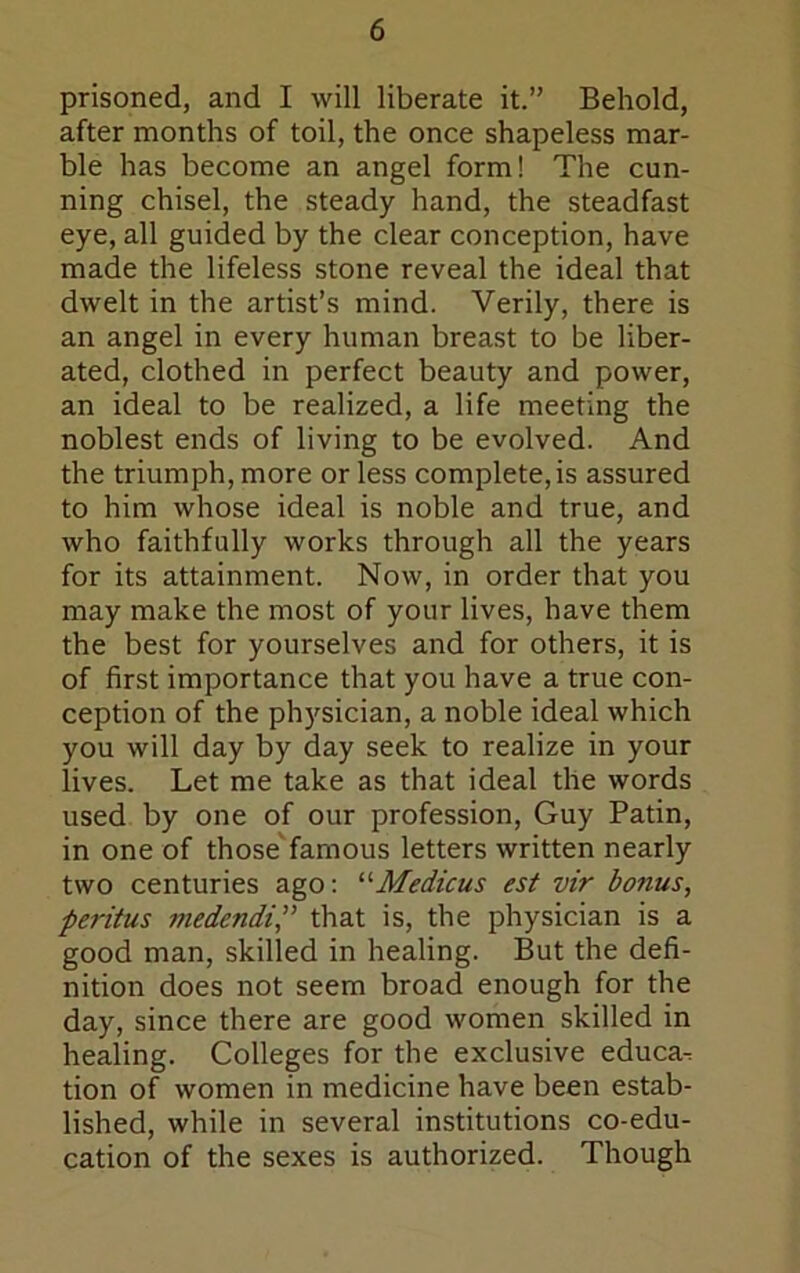 prisoned, and I will liberate it.” Behold, after months of toil, the once shapeless mar- ble has become an angel form! The cun- ning chisel, the steady hand, the steadfast eye, all guided by the clear conception, have made the lifeless stone reveal the ideal that dwelt in the artist’s mind. Verily, there is an angel in every human breast to be liber- ated, clothed in perfect beauty and power, an ideal to be realized, a life meeting the noblest ends of living to be evolved. And the triumph, more or less complete,is assured to him whose ideal is noble and true, and who faithfully works through all the years for its attainment. Now, in order that you may make the most of your lives, have them the best for yourselves and for others, it is of first importance that you have a true con- ception of the physician, a noble ideal which you will day by day seek to realize in your lives. Let me take as that ideal the words used by one of our profession, Guy Patin, in one of those'famous letters written nearly two centuries ago: ^'■Medicus est vir bonus, peritus medendi,” that is, the physician is a good man, skilled in healing. But the defi- nition does not seem broad enough for the day, since there are good women skilled in healing. Colleges for the exclusive educa^ tion of women in medicine have been estab- lished, while in several institutions co-edu- cation of the sexes is authorized. Though