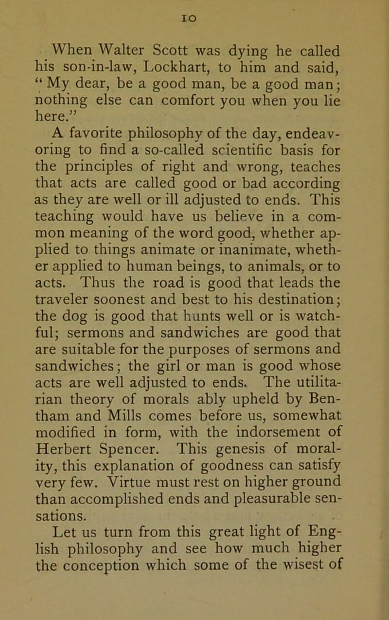lO When Walter Scott was dying he called his son-in-law, Lockhart, to him and said, “ My dear, be a good man, be a good man; nothing else can comfort you when you lie here.” A favorite philosophy of the day, endeav- oring to find a so-called scientific basis for the principles of right and wrong, teaches that acts are called good or bad according as they are well or ill adjusted to ends. This teaching would have us believe in a com- mon meaning of the word good, whether ap- plied to things animate or inanimate, wheth- er applied to human beings, to animals, or to acts. Thus the road is good that leads the traveler soonest and best to his destination; the dog is good that hunts well or is watch- ful; sermons and sandwiches are good that are suitable for the purposes of sermons and sandwiches; the girl or man is good whose acts are well adjusted to ends. The utilita- rian theory of morals ably upheld by Ben- tham and Mills comes before us, somewhat modified in form, with the indorsement of Herbert Spencer. This genesis of moral- ity, this explanation of goodness can satisfy very few. Virtue must rest on higher ground than accomplished ends and pleasurable sen- sations. Let us turn from this great light of Eng- lish philosophy and see how much higher the conception which some of the wisest of