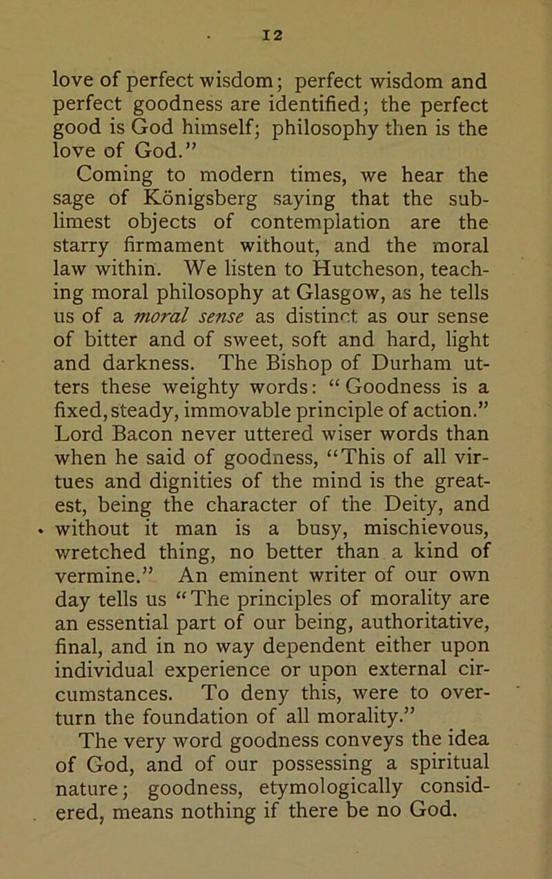 love of perfect wisdom; perfect wisdom and perfect goodness are identified; the perfect good is God himself; philosophy then is the love of God.” Coming to modern times, we hear the sage of Konigsberg saying that the sub- limest objects of contemplation are the starry firmament without, and the moral law within. We listen to Hutcheson, teach- ing moral philosophy at Glasgow, as he tells us of a moral sense as distinct as our sense of bitter and of sweet, soft and hard, light and darkness. The Bishop of Durham ut- ters these weighty words: “ Goodness is a fixed, steady, immovable principle of action.” Lord Bacon never uttered wiser words than when he said of goodness, “This of all vir- tues and dignities of the mind is the great- est, being the character of the Deity, and . without it man is a busy, mischievous, wretched thing, no better than a kind of vermine.” An eminent writer of our own day tells us “The principles of morality are an essential part of our being, authoritative, final, and in no way dependent either upon individual experience or upon external cir- cumstances. To deny this, were to over- turn the foundation of all morality.” The very word goodness conveys the idea of God, and of our possessing a spiritual nature; goodness, etymologically consid- ered, means nothing if there be no God.