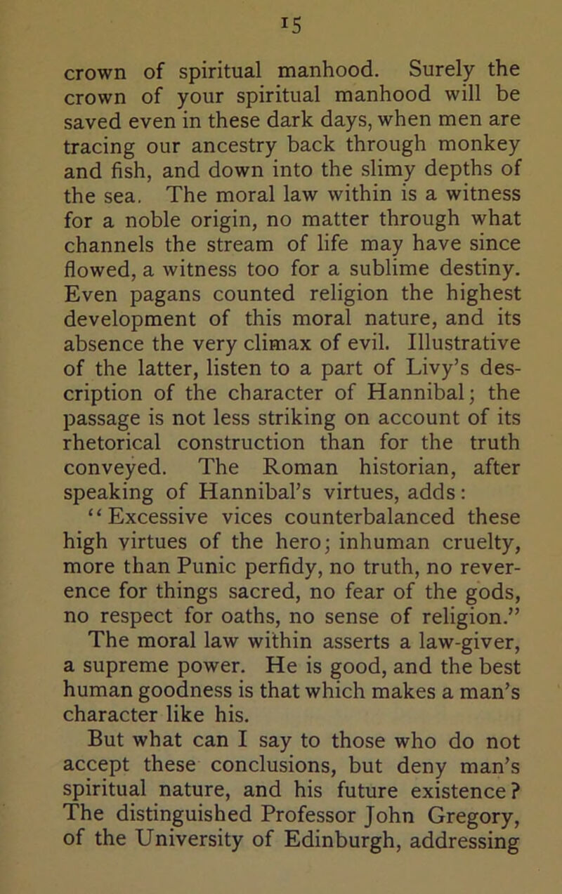 IS crown of spiritual manhood. Surely the crown of your spiritual manhood will be saved even in these dark days, when men are tracing our ancestry back through monkey and fish, and down into the slimy depths of the sea. The moral law within is a witness for a noble origin, no matter through what channels the stream of life may have since flowed, a witness too for a sublime destiny. Even pagans counted religion the highest development of this moral nature, and its absence the very climax of evil. Illustrative of the latter, listen to a part of Livy’s des- cription of the character of Hannibal; the passage is not less striking on account of its rhetorical construction than for the truth conveyed. The Roman historian, after speaking of Hannibal’s virtues, adds: “Excessive vices counterbalanced these high virtues of the hero; inhuman cruelty, more than Punic perfidy, no truth, no rever- ence for things sacred, no fear of the gods, no respect for oaths, no sense of religion.” The moral law within asserts a law-giver, a supreme power. He is good, and the best human goodness is that which makes a man’s character like his. But what can I say to those who do not accept these conclusions, but deny man’s spiritual nature, and his future existence? The distinguished Professor John Gregory, of the University of Edinburgh, addressing