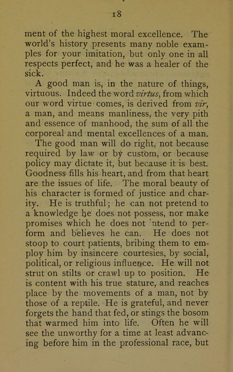 ment of the highest moral excellence. The world’s history presents many noble exam- ples for your imitation, but only one in all respects perfect, and he was a healer of the sick. A good man is, in the nature of things, virtuous. Indeed the word virtus, from which our word virtue comes, is derived from vir, a man, and means manliness, the very pith and essence of manhood, the sum of all the corporeal and mental excellences of a man. The good man will do right, not because required by law or bj^ custom, or because policy may dictate it, but because it is best. Goodness fills his heart, and from that heart are the issues of life. The moral beauty of his character is formed of justice and char- ity. He is truthful; he can not pretend to a knowledge be does not possess, nor make promises which he does not 'ntcnd to per- form and believes he can. He does not stoop to court patients, bribing them to em- ploy him by insincere courtesies, by social, political, or religious influence. He will not strut on stilts or crawl up to position. He is content with his true stature, and reaches place by the movements of a man, not by those of a reptile. He is grateful, and never forgets the hand that fed, or stings the bosom that warmed him into life. Often he will see the unworthy for a time at least advanc- ing before him in the professional race, but