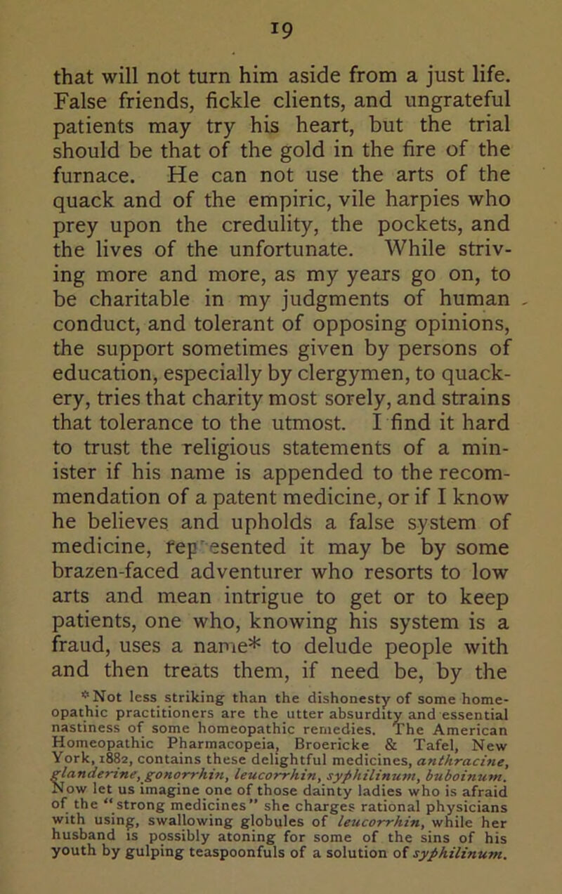 that will not turn him aside from a just life. False friends, fickle clients, and ungrateful patients may try his heart, but the trial should be that of the gold in the fire of the furnace. He can not use the arts of the quack and of the empiric, vile harpies who prey upon the credulity, the pockets, and the lives of the unfortunate. While striv- ing more and more, as my years go on, to be charitable in my Judgments of human conduct, and tolerant of opposing opinions, the support sometimes given by persons of education, especially by clergymen, to quack- ery, tries that charity most sorely, and strains that tolerance to the utmost. I find it hard to trust the religious statements of a min- ister if his name is appended to the recom- mendation of a patent medicine, or if I know he believes and upholds a false system of medicine, fep esented it may be by some brazen-faced adventurer who resorts to low arts and mean intrigue to get or to keep patients, one who, knowing his system is a fraud, uses a name* to delude people with and then treats them, if need be, by the *Not less striking than the dishonesty of some home- opathic practitioners are the utter absurdity and essential nastiness of some homeopathic remedies. The American Homeopathic Pharmacopeia, Broericke & Tafel, New York, 1882, contains these delightful medicines, antkracine, glandertne, gonorrhin, leucorrhin, syphilinum, buboinum. Now let us imagine one of those dainty ladies who is afraid of the “strong medicines” she charges rational physicians with usin|;, swallowing globules of leucorrhin, while her husband is possibly atoning for some of the sins of his youth by gulping teaspoonfuls of a solution of syphilinum.