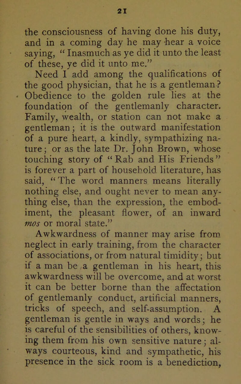 the consciousness of having done his duty, and in a coming day he may hear a voice saying, “ Inasmuch as ye did it unto the least of these, ye did it unto me.” Need I add among the qualifications of the good physician, that he is a gentleman ? ' Obedience to the golden rule lies at the foundation of the gentlemanly character. Family, wealth, or station can not make a gentleman; it is the outward manifestation of a pure heart, a kindly, sympathizing na- ture; or as the late Dr. John Brown, whose touching story of “ Rab and His Friends ” is forever a part of household literature, has said, “ The word manners means literally nothing else, and ought never to mean any- thing else, than the expression, the embod- iment, the pleasant flower, of an inward mos or moral state.” Awkwardness of manner may arise from neglect in early training, from the character of associations, or from natural timidity; but if a man be a gentleman in his heart, this awkwardness will be overcome, and at worst it can be better borne than the affectation of gentlemanly conduct, artificial manners, tricks of speech, and self-assumption. A gentleman is gentle in ways and words; he is careful of the sensibilities of others, know- ing them from his own sensitive nature; al- ways courteous, kind and sympathetic, his presence in the sick room is a benediction,