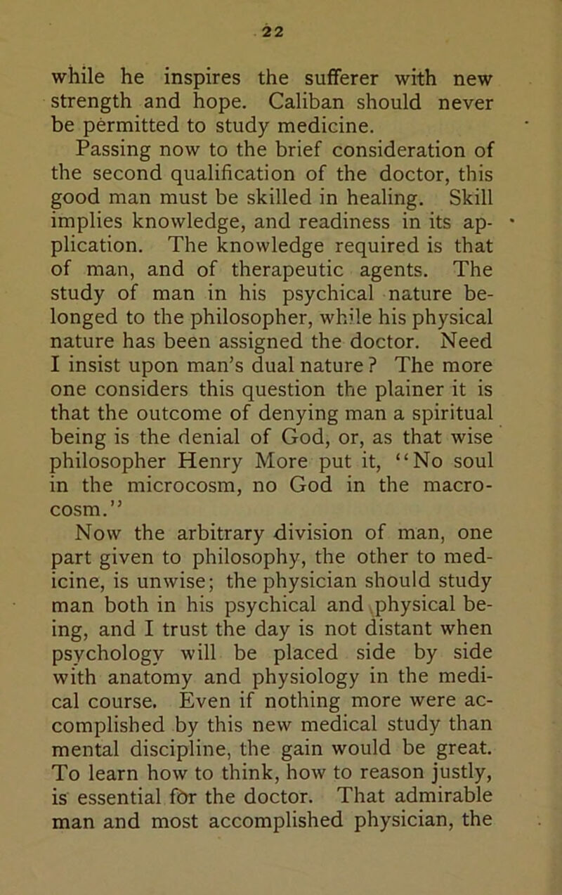 while he inspires the sufferer with new strength and hope. Caliban should never be permitted to study medicine. Passing now to the brief consideration of the second qualification of the doctor, this good man must be skilled in healing. Skill implies knowledge, and readiness in its ap- plication. The knowledge required is that of man, and of therapeutic agents. The study of man in his psychical nature be- longed to the philosopher, while his physical nature has been assigned the doctor. Need I insist upon man’s dual nature ? The more one considers this question the plainer it is that the outcome of denying man a spiritual being is the denial of God, or, as that wise philosopher Henry More put it, “No soul in the microcosm, no God in the macro- cosm.’’ Now the arbitrary division of man, one part given to philosophy, the other to med- icine, is unwise; the physician should study man both in his psychical and ^physical be- ing, and I trust the day is not distant when psychology will be placed side by side with anatomy and physiology in the medi- cal course. Even if nothing more were ac- complished by this new medical study than mental discipline, the gain would be great. To learn how to think, how to reason justly, is essential fdr the doctor. That admirable man and most accomplished physician, the