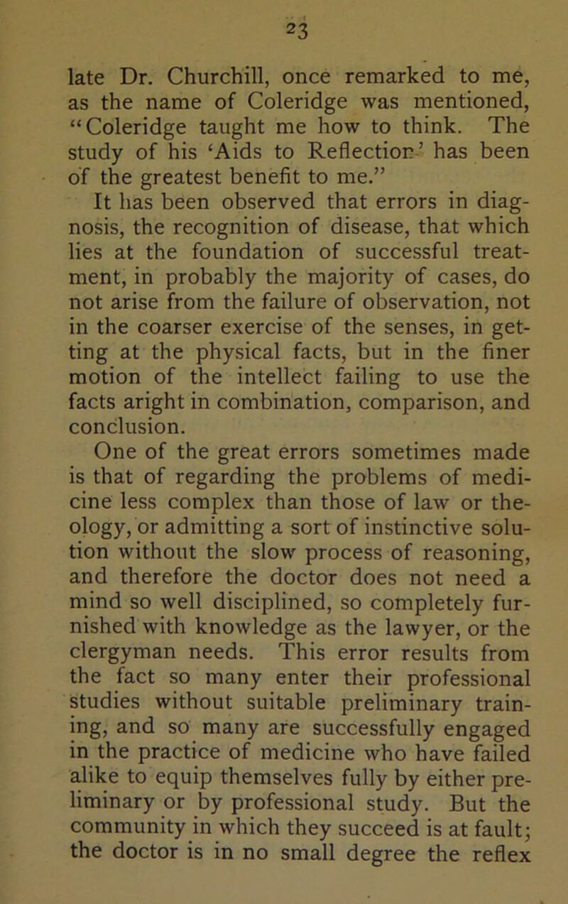 late Dr. Churchill, once remarked to me, as the name of Coleridge was mentioned, “Coleridge taught me how to think. The study of his ‘Aids to Reflection-’ has been of the greatest benefit to me.” It has been observed that errors in diag- nosis, the recognition of disease, that which lies at the foundation of successful treat- ment, in probably the majority of cases, do not arise from the failure of observation, not in the coarser exercise of the senses, in get- ting at the physical facts, but in the finer motion of the intellect failing to use the facts aright in combination, comparison, and conclusion. One of the great errors sometimes made is that of regarding the problems of medi- cine less complex than those of law or the- ology, or admitting a sort of instinctive solu- tion without the slow process of reasoning, and therefore the doctor does not need a mind so well disciplined, so completely fur- nished with knowledge as the lawyer, or the clergyman needs. This error results from the fact so many enter their professional studies without suitable preliminary train- ing, and so many are successfully engaged in the practice of medicine who have failed alike to equip themselves fully by either pre- liminary or by professional study. But the community in which they succeed is at fault; the doctor is in no small degree the reflex