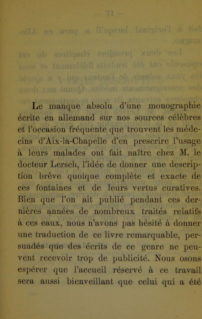 Le manque absolu d’une monographie écrite en allemand sur nos sources célèbres et l’occasion fréquente que trouvent les méde- cins d’Aix-la-Chapelle d’en prescrire l’usage à leurs malades ont fait naître chez M. le docteur Lersch, l’idée de donner une descrip- tion brève quoique complète et exacte de ces fontaines et de leurs vertus curatives. Bien que l’on ait publié pendant ces der- nières années de nombreux traités relatifs à ces eaux, nous n’avons pas hésité à donner une traduction de ce livre remarquable, per- suadés que des écrits de ce genre ne peu- vent recevoir trop de publicité. Nous osons espérer que l’accueil réservé à ce travail sera aussi bienveillant que celui qui a été