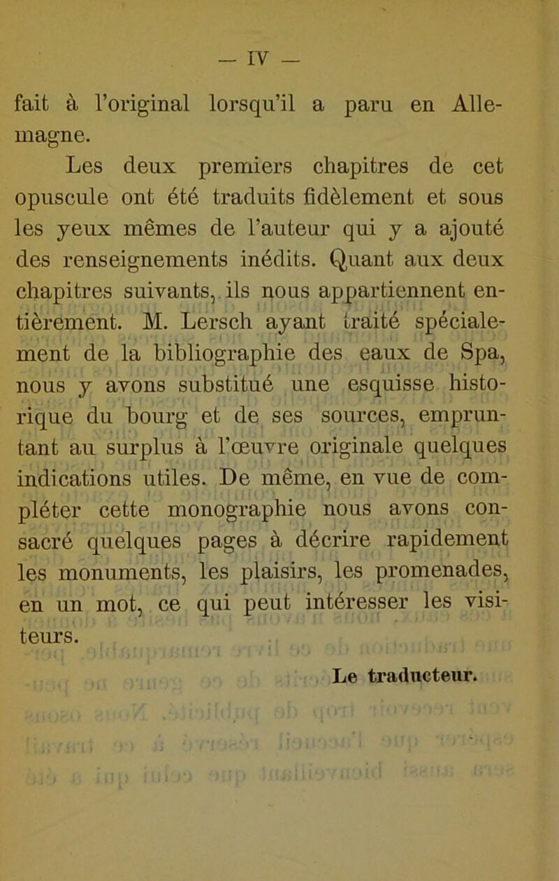 fait à l’original lorsqu’il a paru en Alle- magne. Les deux premiers chapitres de cet opuscule ont été traduits fidèlement et sous les yeux mêmes de l’auteur qui y a ajouté des renseignements inédits. Quant aux deux chapitres suivants,, ils nous appartiennent en- tièrement. M. Lersch ayant traité spéciale- ment de la bibliographie des eaux de Spa, nous y avons substitué une esquisse histo- rique du bourg et de ses sources, emprun- tant au surplus à l’œuvre originale quelques indications utiles. De même, en vue de com- pléter cette monographie nous avons con- sacré quelques pages à décrire rapidement les monuments, les plaisirs, les promenades, en un mot, ce qui peut intéresser les visi- tem’s. Le tradncteur.