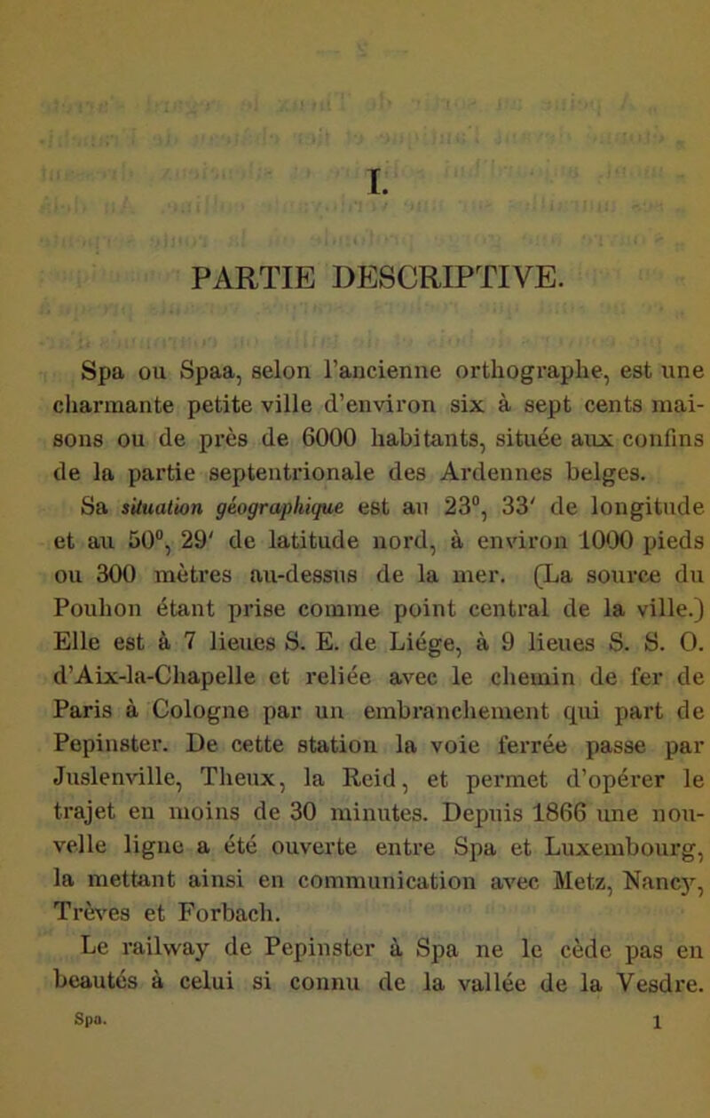 PARTIE DESCRIPTIVE. Spa ou Spaa, selon l’ancienne orthographe, est une charmante petite ville d’environ six à sept cents mai- sons ou de près de 6000 habitants, située aux confins de la partie septentrionale des Ardennes belges. Sa situation géographique est an 23“, 33' de longitude et au 50°, 29' de latitude nord, à environ lO'JO pieds ou 300 mètres au-dessus de la mer. (La source du Pouhon étant prise comme point central de la ville.) Elle est à 7 lieues S. E. de Liège, à 9 lieues S. S. O. d’Aix-la-Chapelle et reliée avec le chemin de fer de Paris à Cologne par un embranchement qui part de Pepinster. De cette station la voie ferrée passe par Juslenville, Tlienx, la Reid, et permet d’opérer le trajet en moins de 30 minutes. Depuis 1866 une nou- velle ligne a été ouverte entre Spa et Luxembourg, la mettant ainsi en communication avec Metz, Nanc)'^, Trêves et Forbach. Le railway de Pepinster à Spa ne le cède pas en beautés à celui si connu de la vallée de la Vesdre. Spa. 1