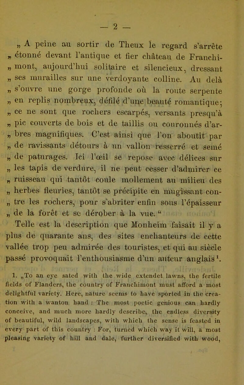 ^ A peine au sortir de Theux le regard s’arrête „ étonné devant l’antique et lier château de Franclii- „ mont, aujourd’hui solitaire et silencieux, dressant „ ses murailles sur une verdoyante colline. Au delà „ s’ouvre une gorge profonde où la route serpente „ en replis nombreux, defdé d’une beauté romantique 5 „ ce ne sont que rochers escarpés, versants presqu’à „ pic couverts de bois et de taillis ou couronnés d’ar- „ bres magnifiques. C’est ainsi que l’on aboutit par „ de ravissants détours à un \'allon resserré et semé „ de pâturages. Ici l’œil se repose avec délices sur „ les tapis de verdure, il ne peut cesser d’admirer ce „ ruisseau qui tantôt coule mollement au milieu des „ herbes fleuries, tantôt se précipite en mugissant con- „ tre les rochers, pour s'abriter enfin sous l’épaisseur „ de la forêt et so dérober à la vue. “ Telle est la description que Monheim faisait il y a plus de quarante ans, des sites enchanteurs de cette vallée trop peu admirée des touristes, et qui au siècle passé provoquait l’enthousiasme d’un auteur anglais *. 1. „To an eye sated with tlie wide extendet lawns, the fertile Helds of Flanders, the country of Francliimont must aflbrd a inost dclightfiil varicty. Hcrc, nature seems to hâve .-iportcd in the créa- tion with a wanton hand : 'flic most poctic gênions can hardly conceive, and much more hardly describe, the endle.ss diversity of beautiful, wild landscapcs, with which the sensé is feasted in every part of tins country : For, turned which way it will, a most pleasing variety of hill and dale, further dirersided with wood,