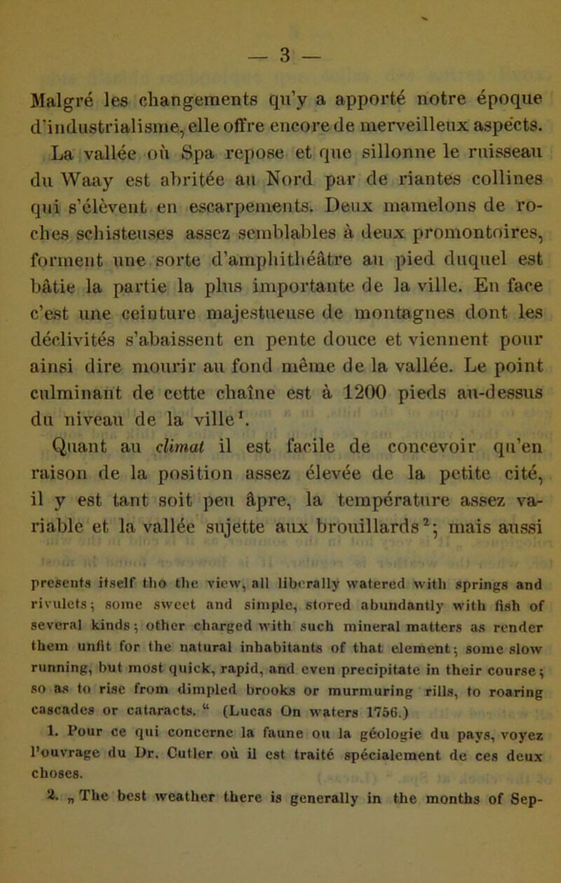 Malgré les changements qu’y a apporté notre époque d’industrialisme, elle offre encore de merveilleux aspects. La vallée où Spa repose et que sillonne le ruisseau du Waay est abritée au Noi’d par de riantes collines qui s’élèvent en escarpements. Deux mamelons de ro- ches schisteuses assez semblables à deux promontoires, forment une sorte d’amphithéâtre an pied duquel est bâtie la pai’tie la plus importante de la ville. En face c’est une ceinture majestueuse de montagnes dont les déclivités s’abaissent en pente douce et viennent pour ainsi dire mourir au fond même de la vallée. Le point culminant de cette chaîne est à 1200 pieds au-dessus du niveau de la ville’. Quant au climat il est facile de concevoir qu’en raison de la position assez élevée de la petite cité, il y est tant soit peu âpre, la température assez va- riable et la vallée sujette aux brouillards ^5 mais aussi prcsenf.'i itself Hio the view, all liberally watered witli springs and rivulets; some swect and simple, stored abundantly with flsh of several kinds ; other charged with such minerai matters as render tbem unlit for lhe natural inhabitanU of that élément; some slow running, but most quick, rapid, and even precipitate in their course; so a,s to rise from dimpled brooks or murmuring rills, to roaring cascades or cataracts. “ (Lucas On waters 1756.) 1. Pour ce qui concerne la faune ou la géologie du pays, voyez l’ouvrage du Dr. Cutler où U est traité spécialement de ces deux choses. 2. „ The best weather tbere is generally in the months of Sep-