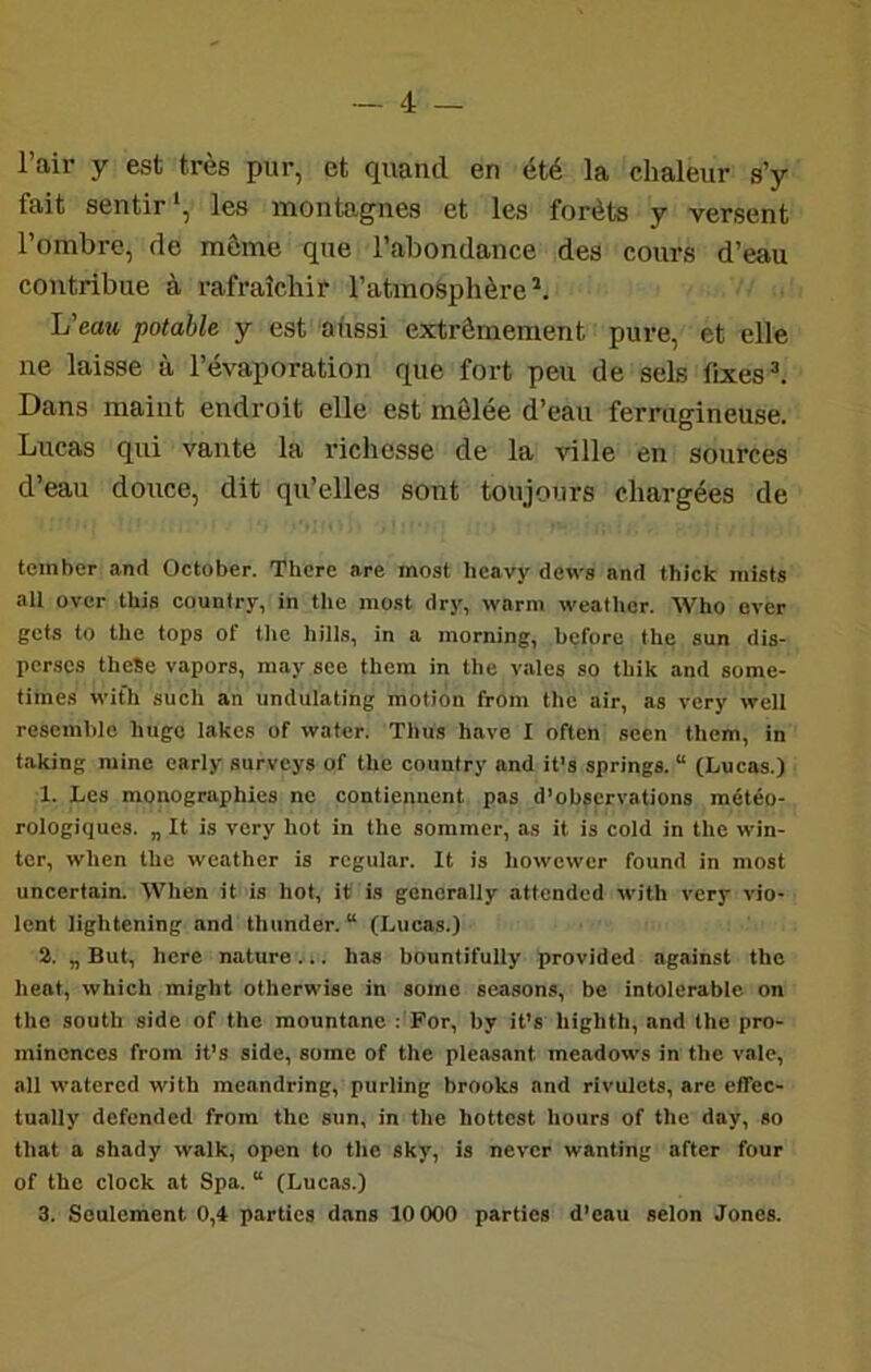 — 4 — 1 air y est très pur, et quand en été la chaleur s’y fait sentir *, les montagnes et les forêts y versent l’ombre, de môme que l’abondance des cours d’eau contribue à rafraîchir l’atmo&phère^. L’eojt potable y est ahssi extrêmement pure, et elle ne laisse à l’évaporation que fort peu de sels fixes ^ Dans maint endroit elle est mêlée d’eau ferrugineuse. Lucas qui vante la richesse de la ^dlle en sources d’eau douce, dit qu’elles sont toujours chargées de tomber and October. Thcre are most Iicavy de\vs and thick mists aU ovcr tbis country, in the mo.st drj', warni weathcr. Who over gcta to the tops of tlio hills, in a morning, before the sun dis- perses theSe vapors, may see thera in the vales so thik and some- times with such an undulating motion from the air, as very well resemblo hugc lakes üf water. Thus hâve I often seen them, in taking mine carly surveys of the country and it’s springs. “ (Lucas.) 1. Les monographies ne contiennent pas d’observations météo- rologiques. „ It is very hot in the sommer, as it is cold in the win- ter, when the weather is rogular. It is howewer found in most uncertain. When it is hot, it is generally attcnded with very vio- lent lightening and thunder. “ (Lucas.) 2. „ But, here nature ... lias bountifully provided against the beat, which might otherwise in some seasons, be intolérable on the South side of the mountane : For, by it’s highth, and the pro- mincnces from it’s side, some of the pleasant meadows in the vale, ail watered with meandring, purling brooks and rivulets, are effec- tually defended from the sun, in the hottcst hours of the day, so that a shady walk, open to the sky, is never wanting after four of the dock at Spa. “ (Lucas.)