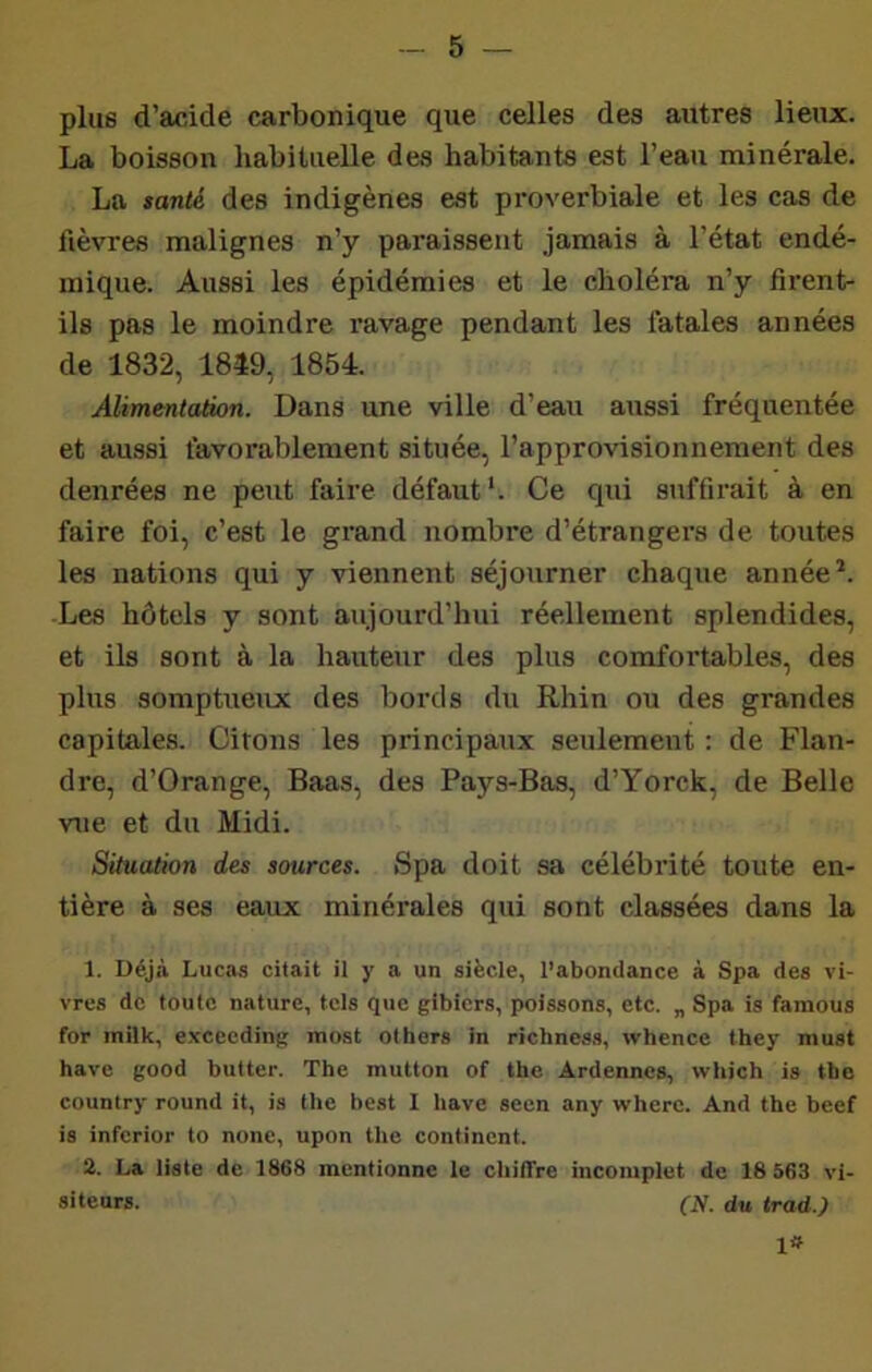 plus d’acide carbonique que celles des autres lieux. La boisson habituelle des habitants est l’eau minérale. La santé des indigènes est proverbiale et les cas de lièvres malignes n’y paraissent jamais à l’état endé- mique. Aussi les épidémies et le choléra n’y firent- ils pas le moindre ravage pendant les fatales années de 1832, 1849, 1854. Alimentation. Dans une ville d’eau aussi fréquentée et aussi favorablement située, l’approvisionnement des denrées ne peut faire défaut'. Ce qui suffirait à en faire foi, c’est le grand nombre d’étrangers de toutes les nations qui y viennent séjourner chaque année’. Les hôtels y sont aujourd’hui réellement splendides, et ils sont à la hauteur des plus comfortables, des plus somptueux des bords du Rhin ou des grandes capitales. Citons les principaux seulement : de Flan- dre, d’Orange, Baas, des Pays-Bas, d’Yorck, de Belle vue et du Midi. Situation des sources. Spa doit sa célébrité toute en- tière à ses eaux minérales qui sont classées dans la 1. Déjà Lucas citait il y a un siècle, l’abondance à Spa des vi- vres de toute nature, tels que gibiers, poissons, etc. „ Spa is famous for inilk, e.vcecding most olhers in richness, whence they niust bave good butter. The mutton of the Ardennes, which is tho country round it, is the best 1 bave seen any where. And the beef is inferior to none, upon the continent. 2. La liste de 1868 mentionne le chiffre incomplet de 18 563 vi- siteurs. (N. du trad.) 1»