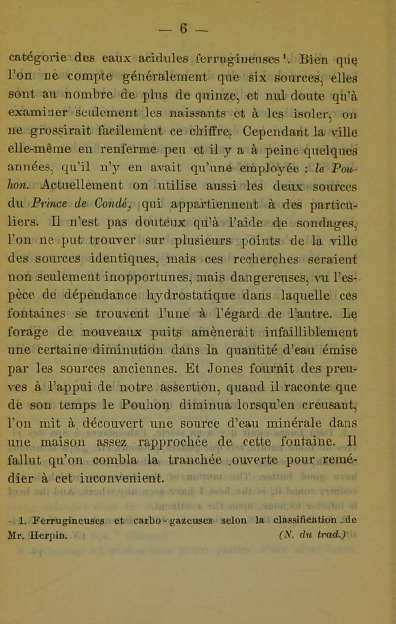 catégorie des eaux acidulés ferrugineuses*. Bien que l’on ne compte généralement que six sources, elles sont au nombre de plus de quinze, et nul doute qii’à examiner seulement les naissants et à les isoler, on ne grossirait facilement ce chiffre. Cependant la ville elle-même en renferme peu et il y a à peine quelques années, qu’il n’y en avait qu’une employée : le Pow- hon. Actuellement on utilise aussi les deux sources du Prince de Condé, qui appartiennent à des particu- liers. U n’est pas douteux qu’à l’aide de sondages, l’on ne put trouver sur plusieurs points de la ville des sources identiques, mais ces recherches seraient non seulement inopportunes, mais dangereuses, l’es- pèce de dépendance hydrostatique dans laquelle ces fontaines se trouvent l’une à l’égard de l’autre. Le forage de nouveaux puits amènerait infailliblement une certaine diminution dans la quantité d’eau émise par les sources anciennes. Et Jones fournit des preu- ves à l’appui de notre assertion, quand il raconte que dè son temps le Pouhon diminua lorsqu’on creusant, l’on mit à découvert une source d’eau minérale dans une maison assez rapprochée de cette fontaine. Il fallut qu’on combla la tranchée .ouverte pour remé- dier à cet inconvénient. 1. Ferrugineuses et carbo-gazeuses selon la classirication.de Mr. Herpin. (N. du trad.)