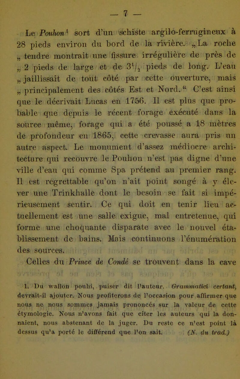 Le Pouhon'- sort d’un schiste argilo-ferrngineux à 28 pieds environ du bord de la rmère. „La roche „ tendre montrait une fissure irrégulière de près de „ 2 pieds de large et de 3/^ pieds de long. L’eau „ jaillissait de tout côté par cette ouverture, mais „ principalement des côtés Est et Nord.“ C’est ainsi que le décrivait Lucas en 1756. Il est plus que pro- bable que depuis le récent forage exécuté dans la source même, forage qui a été poussé a 18 mètres de profondeur en 1865, cette crevasse aura pris un autre aspect Le monument d’assez médiocre archi- tecture qui recouvre le Pouhon n’est pas digne d’une ville d’eau qui comme Spa prétend au premier rang. Il est regrettable qu’on n’ait point songé à y éle- ver une Trinkhalle dont le besoin se fait si impé- rieusement sentir. Ce qui doit en tenir lieu ac- tuellement est une salle exigue, mal entretenue, qui forme une choquante disparate avec le nouvel éta- blissement de bains. Mais continuons l’énumération des sources. Celles du Prince de Condé se trouvent dans la cave 1. Un wallon poulii, . puiser dit l'auteur. Grammaticl certant, devrait-il ajouter. Nous profiterons de l’occasion pour affirmer que nous ne nous sommes jamais prononcés sur la valeur de cette étymologie. Nous n’avons fait que citer les auteurs qui la don- naient, nous abstenant de la juger. Du reste ce n’est point là dessus qu’a porté le différend que l’on sait. (N. du trad.)