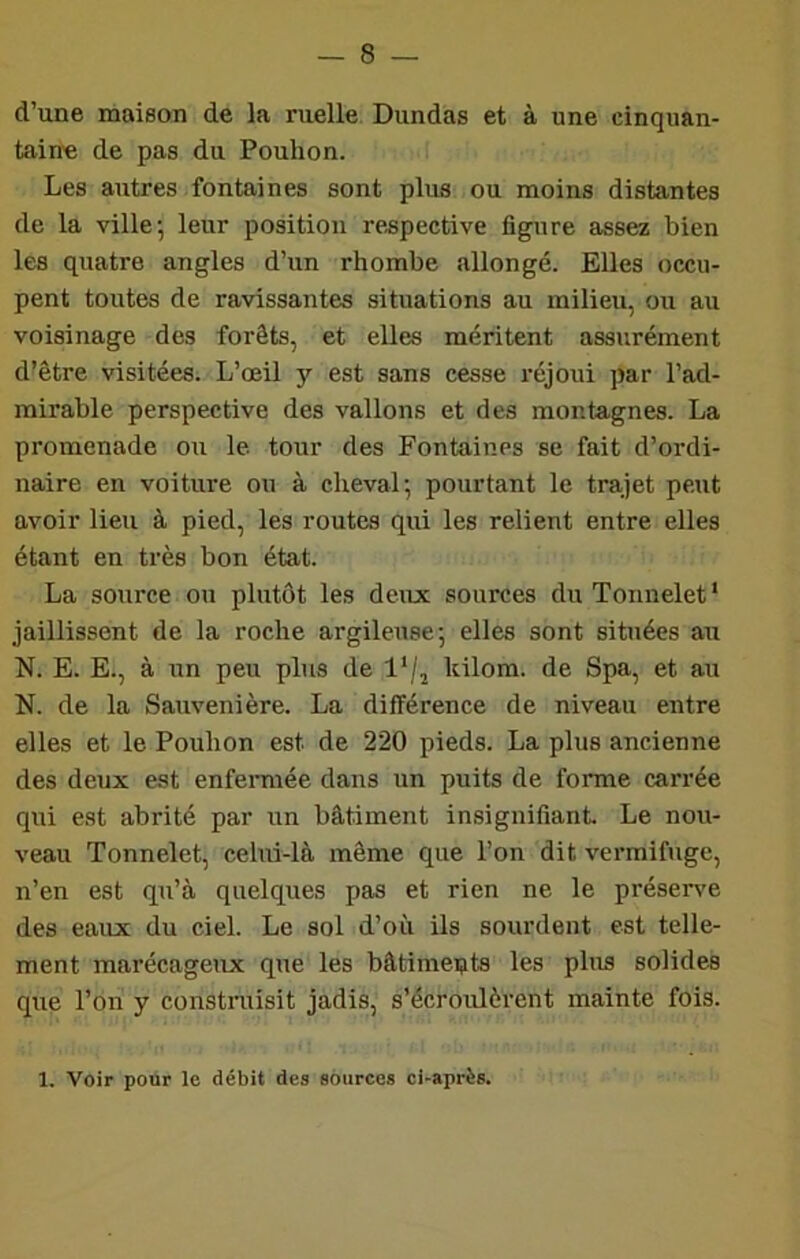 d’une maison de la ruelle Dundas et à une cinquan- tain'e de pas du Pouhon. Les autres fontaines sont plus ou moins distantes de la ville; leur position respective figure assez bien les quatre angles d’un rhombe allongé. Elles occu- pent toutes de ravissantes situations au milieu, ou au voisinage des forêts, et elles méritent assurément d’être visitées. L’œil y est sans cesse réjoui par l’ad- mirable perspective des vallons et des montagnes. La promenade ou le tour des Fontaines se fait d’ordi- naire en voiture ou à cheval; pourtant le trajet peut avoir lieu à pied, les routes qui les relient entre elles étant en très bon état. La source ou plutôt les deux sources du Tonnelet* jaillissent de la roche argileuse; elles sont situées au N. E. E., à un peu plus de l‘/j kilom. de Spa, et au N. de la Sauvenière. La différence de niveau entre elles et le Pouhon est de 220 pieds. La plus ancienne des deux est enfemiée dans un puits de forme carrée qui est abrité par un bâtiment insignifiant Le nou- veau Tonnelet, celui-là même que l’on dit vermifuge, n’en est qu’à quelques pas et rien ne le préserve des eaux du ciel. Le sol d’où ils sourdent est telle- ment marécageux que les bâtiments les phis solides que l’on y constraisit jadis, s’écroulèrent mainte fois. 1. Voir pour le débit des sources ci-après.