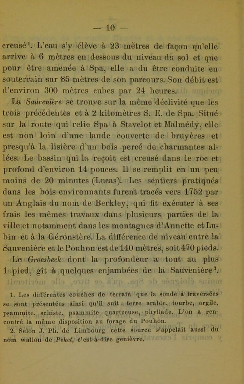 creusé'. L’eau s’y élève à 23 mètres de façon qu’elle arrive à 6 mètres en dessous du niveau du sol et que pour être amenée à Spa, elle a du être conduite en souterrain sur 85 mètres de son parcours. Son débit est d’environ 300 mètres cubes par 24 heures. La Saureni'ere se trouve sur la même déclivité que les trois précédentes et à 2 kilomètres S. E. de Spa. Situé sur la route qui relie Spa à Stavelot et Malmédy, elle est non loin d’une lande couverte de bruyères et presqu’à la lisière d’un bois percé de charmantes al- lées. Le bassin qui la reçoit est creusé dans le roc et profond d’environ 14 pouces. Il se remplit en un peu moins de 20 minutes (Lucas). Les sentiers pratiqués dans les bois environnants furent tracés vers 1752 par un Anglais du nom de Berkley, qui fit exécuter à ses frais les mêmes travaux dans plusieurs parties de la ville et notamment dans les montagnes d’Annette etLu- bin et à la Gérdnstère. La différence de niveau entre la Sauvenière et lePonhon est de 140 mètres, soit 470 pieds. Le Groesbeck dont la profondeur a tout au plus 1 pied, gît à quelques enjambées de la Sauvenière*. 1. Les différentes couches de terrain que la sonde a traversées se sont présentées ainsi qu’il suit : terre arable, tourbe, argile, psamiuitc, schiste, psainiuite quartzeuse, phyliade. L’on a ren- contré la même disposition au forage du Pouhon. 2. Selon J. Ph. de Limbourg cette source s’appelait aussi (lu nom wallon de Pekef, c’est-à-dire genièvre.