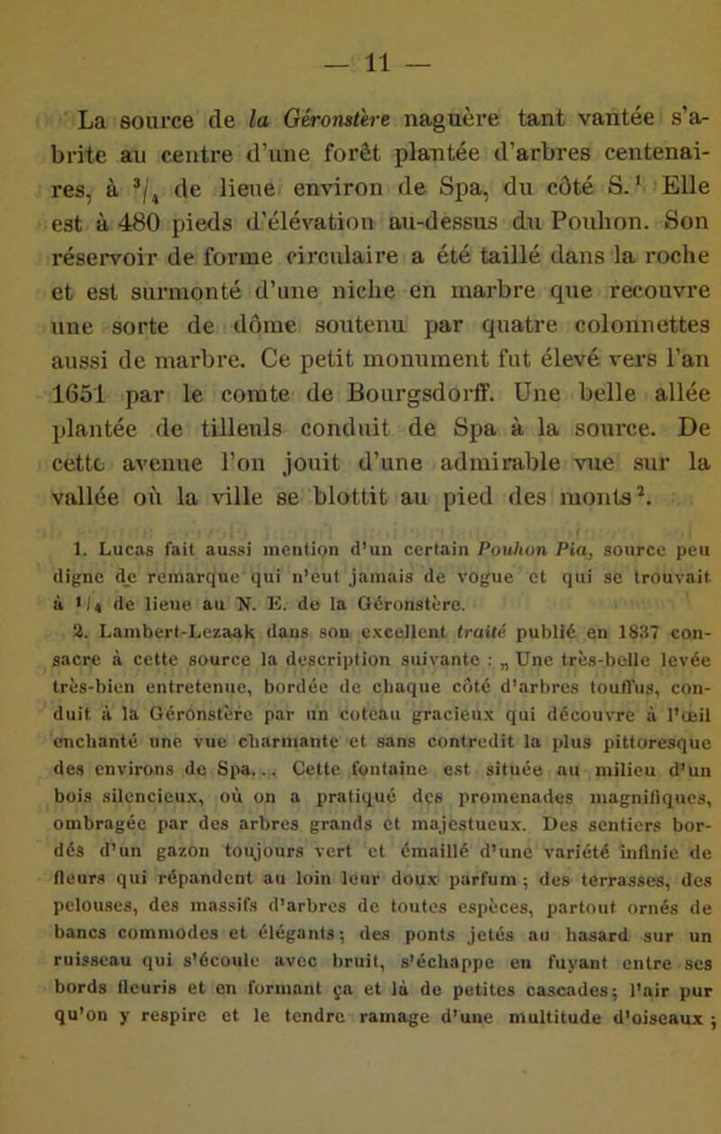 La source de la Géronsûre naguère tant vantée s’a- brite au centre d’une forêt plantée d’arbres centenai- res, à ’/, de lieue environ de Spa, du côté S.’ Elle est à 480 pieds d’élévation au-dessus du Pouhon. Son rései*voir de forme circulaire a été taillé dans la roche et est surmonté d’une niche en marbre que recouvre une sorte de dôme soutenu par quatre colonnettes aussi de marbre. Ce petit monument fut élevé vers l’an 1651 par le comte de Bourgsdorff. Une belle allée plantée de tilleuls conduit de Spa à la source. De cette avenue l’on jouit d’une admii-able vue sur la vallée où la ville se blottit au pied des monts 1. Lucas fait aussi nienlion d’un certain Pouhon Pia, source peu digne dje remarque qui n’eut jamais de vogue et qui se trouvait à 1/4 de lieue au N. K. do la Géronstère. 2. Lambert-Lczaak dans sou excellent traité publié en 1837 con- sacre à cette source la description suivante : „ Une très-belle levée très-bien entretenue, bordée de chaque côté d’arbres touffus, con- duit à la Géronstère par un coteau gracieux qui découvre à l’eeil enchanté une vue charmante et sans contredit la plus pittoresque des environs de Spa... Cette fontaine est située au milieu d’un bois silencieux, où on a pratiqué des promenades magnifiques, ombragée par des arbres grands et majestueux. Des sentiers bor- dés d’un gazon toujours vert et émaillé d’une variété inllnie de fleurs qui répandent au loin leur doux parfum ; des terrasses, des pelouses, des massifs d’arbres de toutes espèces, partout ornés de bancs commodes et élégants ; des ponts jetés au hasard sur un ruisseau qui s’écoule avec bruit, s’échappe en fuyant entre ses bords fleuris et on formant ça et là de petites cascades; l’air pur qu’on y respire et le tendre ramage d’une multitude d'oiseaux ;